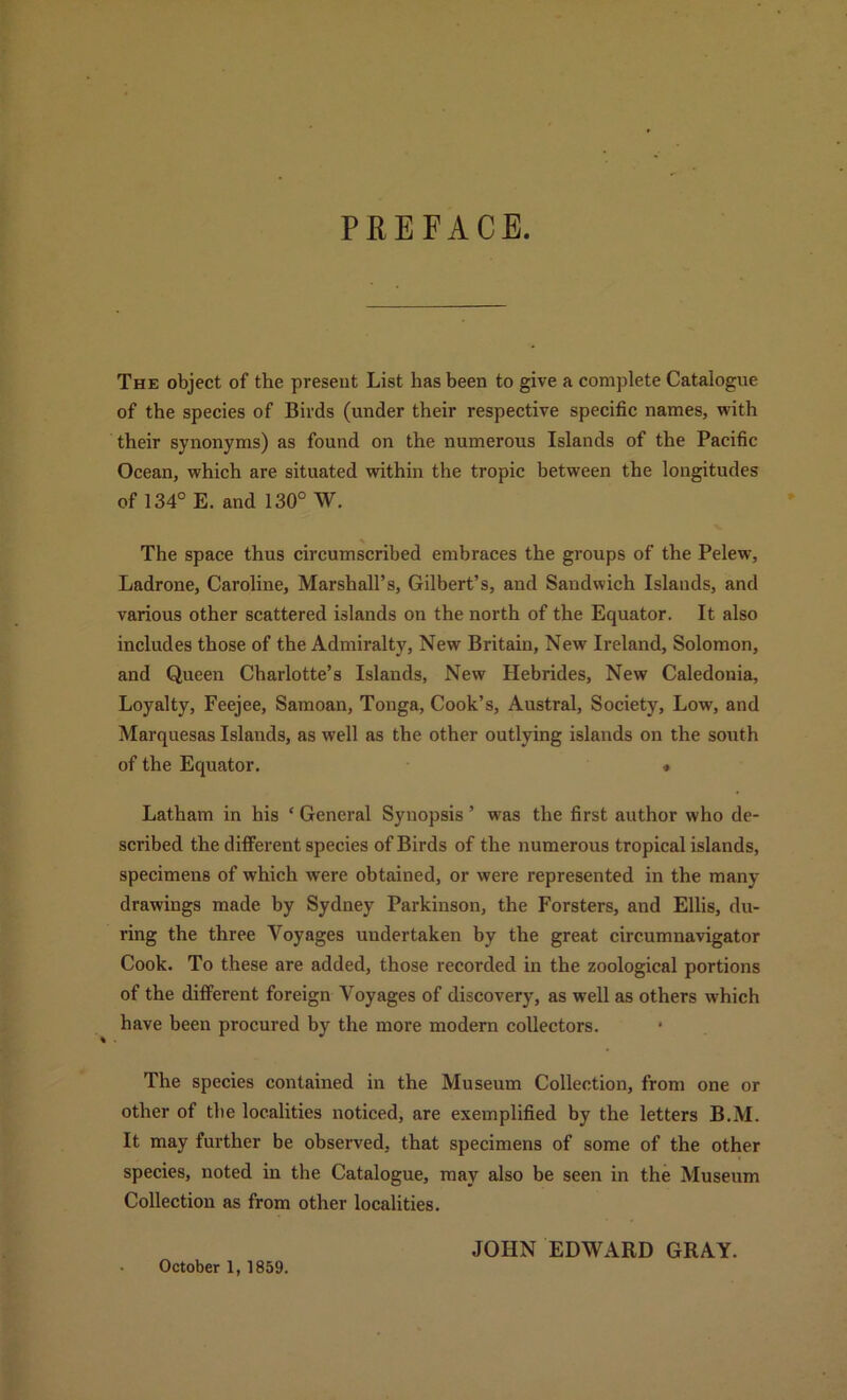 PEEFACE. The object of the present List has been to give a complete Catalogue of the species of Birds (under their respective specific names, with their synonyms) as found on the numerous Islands of the Pacific Ocean, which are situated within the tropic between the longitudes of 134° E. and 130° W. The space thus circumscribed embraces the groups of the Pelew, Ladrone, Caroline, Marshall’s, Gilbert’s, and Sandwich Islands, and various other scattered islands on the north of the Equator. It also includes those of the Admiralty, New Britain, New Ireland, Solomon, and Queen Charlotte’s Islands, New Hebrides, New Caledonia, Loyalty, Feejee, Samoan, Tonga, Cook’s, Austral, Society, Low', and Marquesas Islands, as well as the other outlying islands on the south of the Equator. * Latham in his ‘ General Synopsis ’ was the first author who de- scribed the different species of Birds of the numerous tropical islands, specimens of which were obtained, or were represented in the many drawings made by Sydney Parkinson, the Forsters, and Ellis, du- ring the three Voyages undertaken by the great circumnavigator Cook. To these are added, those recorded in the zoological portions of the different foreign Voyages of discovery, as w’ell as others which have been procured by the more modern collectors. The species contained in the Museum Collection, from one or other of the localities noticed, are exemplified by the letters B.M. It may further be observed, that specimens of some of the other species, noted in the Catalogue, may also be seen in the Museum Collection as from other localities. JOHN EDWARD GRAY. October 1, 1859.
