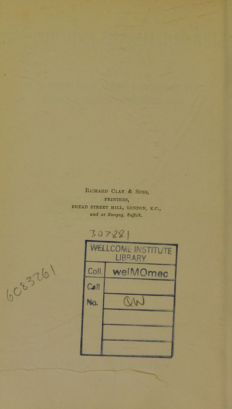 Eichabd Clay & Sons, PRINTERS, BREAD STREET HILL, LONDON, E.C., ana at Dungau, Suffolk. VVELLCOI'ai: IMSTITUTE LIB'^ARY Coll. welMOmec C41II No.