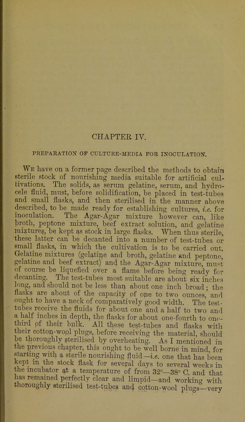 PREPARATION OF CULTURE-MEDIA FOR INOCULATION. We have on a former page described the methods to obtain sterile stock of nourishing media suitable for artificial cul- tivations. The solids, as serum gelatine, serum, and hydro- cele fluid, must, before solidification, be placed in test-tubes and small flasks, and then sterilised in the manner above described, to be made ready for establishing cultures, i.e. for inoculation. The Agar-Agar mixture however can, like liroth, peptone mixture, beef extract solution, and gelatine mixtures, be kept as stock in large flasks. When thus sterile, these latter can be decanted into a number of test-tubes or small^ flasks, in which the cultivation is to he carried out. Gelatine mixtures (gelatipe and broth, gelatine and peptone, gelatine and beef extract) an(J the Agar-Agar mixture, must of course he liquefied over a flame before being ready for decanting. The test-tubes most suitable are about six inches long, and should not be less than about one inch broad; the flasks are about of the capacity pf ope to two ounces, and ought to have a neck of comparatively good width. The test- tubes receive the fluids for about one and a half to two and a half inches in depth, the flasks for about one-fourth to one- third pf their bulk. All these test-tu]ies and flasks witli their cottop-wopl plugs, before receiving the material, should be thoroughly gterilised by overheating. As I mentioned in the previous chapter, this ought to be well borne in mind, for starting with a sterile nourishing fluid—i.e. one that has been kept in the stock flask for sevefal days to several weeks in the incubator pt a temperature pf from 32°—38° C. and that has remained perfectly clear and linipid—and workmen with thoroughly sterilised test-tubes an 4 cotton-wool plirngl-very