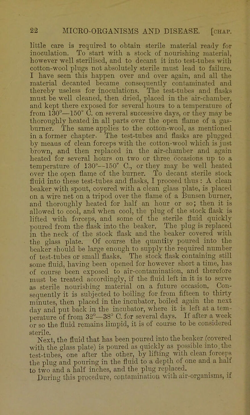 little care is required to obtain sterile material ready for inoculation. To start with a stock of nourishing material, however well sterilised, and to decant it into test-tubes with cotton-wool plugs not absolutely sterile must lead to failure. I have seen this happen over and over again, and all the material decanted became consequently contaminated and thereby useless for inoculations. The test-Dibes and flasks must be well cleaned, then dried, placed in the air-chamber, and kept there exposed for several hours to a temperature of from 130°—150° 0. on several successive days, or they may be thoroughly heated in all parts over the open flame of a gas- burner. The same applies to the cotton-wool, as mentioned in a former chapter. The test-tubes and flasks are plugged by nieaus of clean forceps with the cotton-wool which is just brown, and then replaced in the air-chamber and again heated for several hours on two or three occasions up to a temperature of 130°—150° C., or they may be W’ell heated over the open flame of the burner. To decant sterile stock fluid into these test-tubes and flasks, I proceed thus : A clean beaker with spout, covered with a clean glass plate, is placed on a wire net on a tripod over the flame of a Bunsen burner, and thoroughly heated for half an hour or so; then it is allowed to cool, and when cool, the plug of the stock flask is lifted -with forceps, and some of the sterile fluid quickly poured from the flask into the beaker. The plug is replaced in the neck of the stock flask and the beaker covered with the glass plate. Of course the quantity poured into the beaker should be large enough to supply the required number of test-tubes or small flasks. The stock flask containing still some fluid, having been opened for however short a time, has of course been exposed to air-contamination, and therefore must be treated accordingly, if the fluid left in it is to serve as sterile nourishing material on a future occasion, Con- sequently it is subjected to boiling for from fifteen to thirty minutes, then placed in the incubator, boiled again the next day and put back in the incubator, where it is left at a tem- perature of front 32°—38° C. for several days. If after a week or so the fluid remains limpid, it is of course to be considered stBrilo Next, the fluid that has been poured into the beaker [covered with the glass plate) is poured as quickly as possible into tlie test-tubes, one after the other, by lifting with clean forceps the plug and pouring in the fluid to a deptli of one and a half to two and a half inches, and the plug replaced. During this prpcedure, contaniinatioii with air-organisms, if