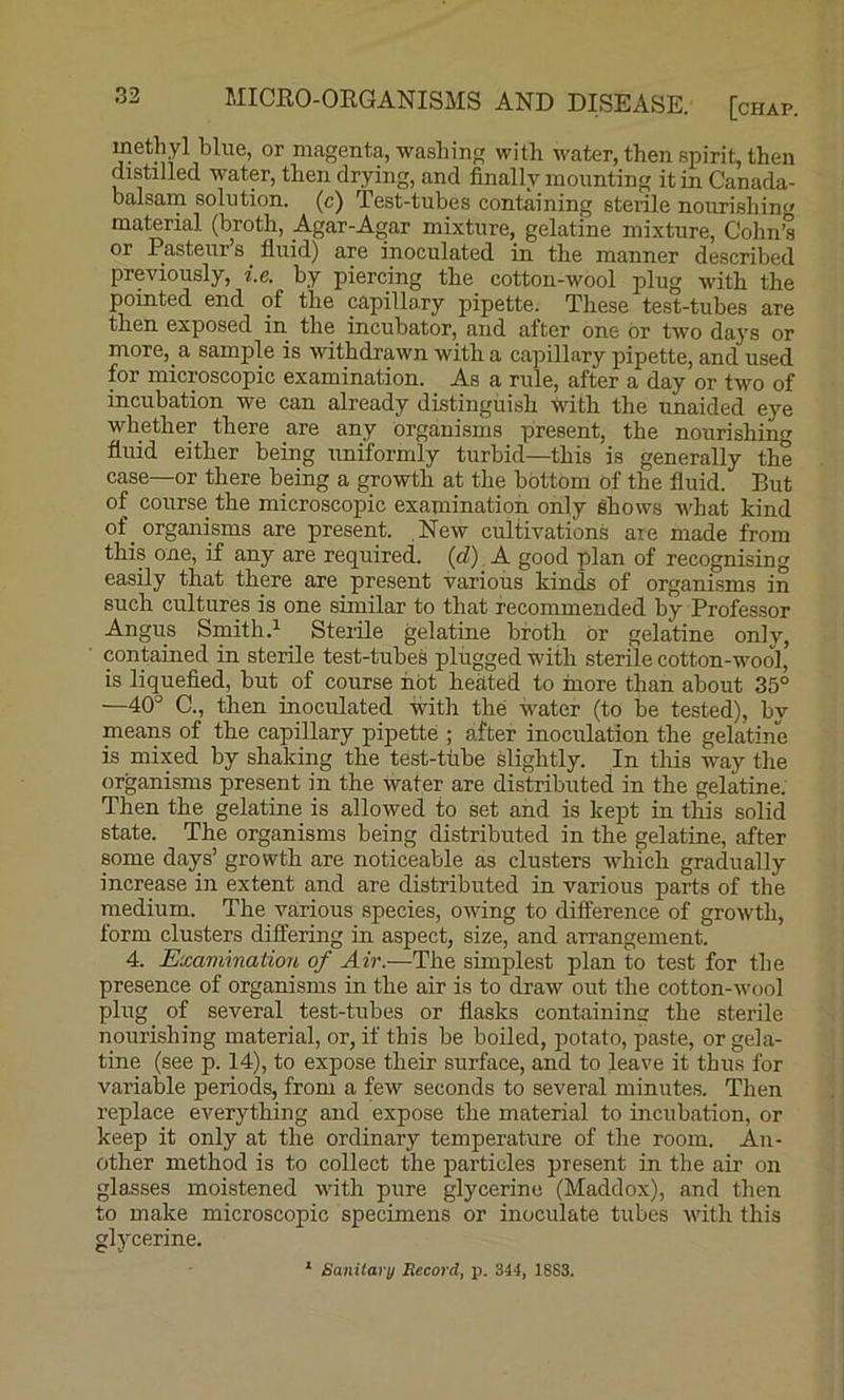 methyl blue, or magenta, washinf; with water, then spirit, then distilled water, then drying, and finally mounting it in Canada- balsam solution, (c) Test-tubes containing sterile nourishin material (broth, _Agar-Agar mixture, gelatine mixture, Cohn’s or Pasteur’s fluid) are inoculated in the manner described previously, i.e. by piercing the cotton-wool plug with the pointed end of the capillary pipette. These test-tubes are then exposed in the incubator, and after one or two days or more, a sample is withdrawn with a capillary pipette, and used for microscopic examination. As a rule, after a day or two of incubation we can already distinguish with the unaided eye whether there are any organisms present, the nourishing fluid either being uniformly turbid—this is generally the case—or there being a growth at the bottom of the fluid. But of course the microscopic examination only ehows what kind of organisms are present. New cultivations are made from this one, if any are required, {d) A good plan of recognising easily that there are present various kinds of organisms in such cultures is one similar to that recommended by Professor Angus Smith.^ Sterile gelatine broth or gelatine only, contained in sterile test-tubeS plugged with sterile cotton-wool,’ is liquefied, but of course not heated to more than about 35° —40° C., then inoculated with the water (to be tested), by means of the capillary pipette ; after inoculation the gelatine is mixed by shaking the test-ttibe slightly. In this way the organisms present in the water are distributed in the gelatine. Then the gelatine is allowed to set and is kept in this solid state. The organisms being distributed in the gelatine, after some days’ growth are noticeable as clusters which gradually increase in extent and are distributed in various parts of the medium. The various species, owing to difference of growth, form clusters differing in aspect, size, and arrangement. 4. Examination of Air.—The simplest plan to test for the presence of organisms in the air is to draw out the cotton-wool plug of several test-tubes or flasks containing the sterile nourishing material, or, if this be boiled, potato, paste, or gela- tine (see p. 14), to expose their surface, and to leave it thus for variable periods, from a few seconds to several minutes. Then replace everything and expose the material to incubation, or keep it only at the ordinary temperature of the room. An- other method is to collect the particles present in the air on glasses moistened with pure glycerine (Maddox), and then to make microscopic specimens or inoculate tubes with this glycerine. * Sanitary Record, p. 344, 1SS3.