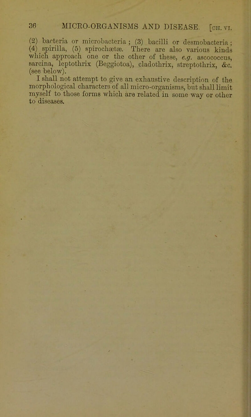 (2) bacteria or inicrobacteria ; (3) bacilli or desmobacteria ; (4) spirilla, (5) spirochBetae. There are also various kinds which approach one or the other of these, e.g. ascococcus, sarcina, leptotlirix (Beggiotoa), cladothrix, streptothrix, &c, (see below). I shall not attempt to give an exhaustive description of the morphological characters of all micro-organisms, but shall limit myself to those forms which are related in some way or other to diseases.