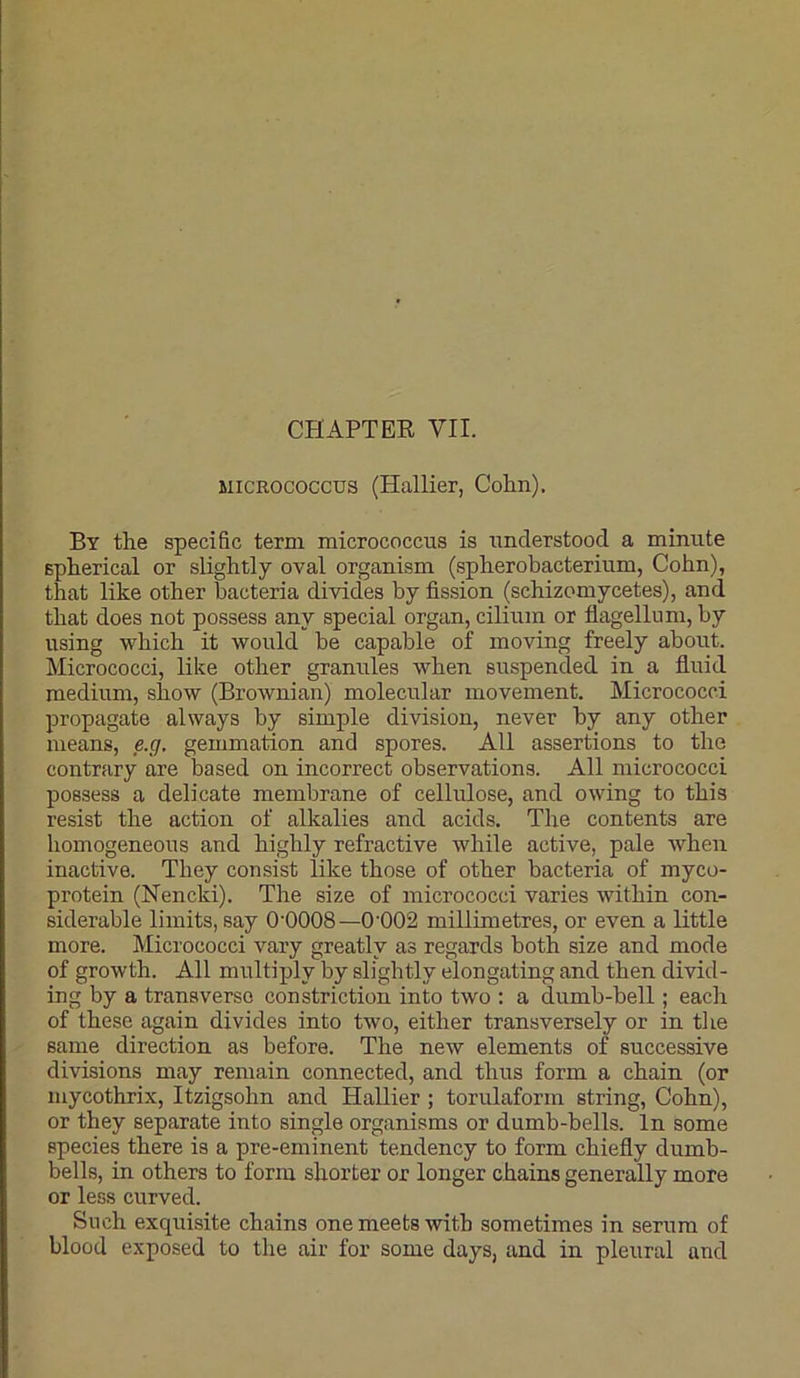 MICROCOCCUS (Hallier, Colin). By the specific term micrococcus is understood a minute spherical or slightly oval organism (spherobacterium, Cohn), that like other bacteria divides by fission (schizomycetes), and that does not possess any special organ, cilium or fiagellnm, by using which it would be capable of moving freely about. Micrococci, like other granules when suspended in a fiuid medium, show (Brownian) molecular movement. Micrococci propagate always by simple division, never by any other means, e.g. gemmation and spores. All assertions to the contrary are based on incorrect observations. All micrococci possess a delicate membrane of cellulose, and owing to this resist the action of alkalies and acids. The contents are homogeneous and highly refractive while active, pale when inactive. They consist like those of other bacteria of myco- protein (Nencki). The size of micrococci varies within con- siderable limits, say O'OOOS—0’002 millimetres, or even a little more. Micrococci vary greatly as regards both size and mode of growth. All multiply by slightly elongating and then divid- ing by a transverse constriction into two : a dumb-bell; each of these again divides into two, either transversely or in the same direction as before. The new elements of successive divisions may remain connected, and thus form a chain (or mycothrix, Itzigsohn and Hallier ; torulaform string, Cohn), or they separate into single organisms or dumb-bells. In some species there is a pre-eminent tendency to form chiefly dumb- bells, in others to form shorter or longer chains generally more or less curved. Such exquisite chains one meets with sometimes in serum of blood exposed to the air for some days, and in pleural and