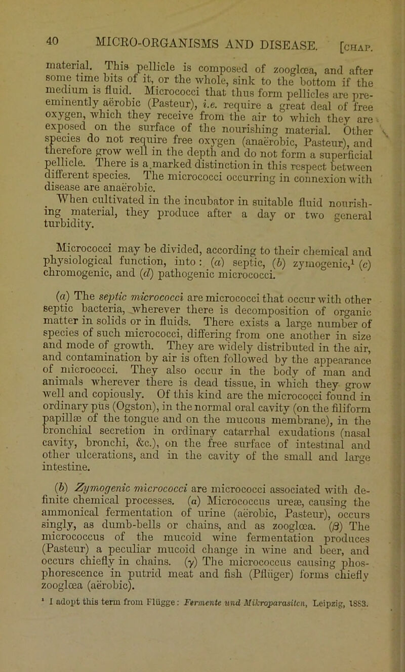 material. This pellicle is composed of zoogloea, and after some time bits of it, or the whole, sink to the bottom if the medium 13 fluid. _ Micrococci that thus form pellicles are pre- eminently aerobic (Pasteur), i.e. require a great deal of free oxygen, which they receive from the air to which they are ■ exposed on the surface of the nourishing material. Other species do not require free ox3'gen (anaerobic, Pasteur), and therefore grow well in the depth and do not form a superficial pellicle. There is a,marked distinction in this respect between different species. The micrococci occurring in connexion with disease are anaerobic. When cultivated in the incubator in suitable fluid nourish- ing material, they produce after a day or two general turbidity. Micrococci may be divided, according to their chemical and physiological function, into: (a) septic, (b) zyraogenic,i (c) chromogenic, and (d) pathogenic micrococci. (a) The septic micrococci are micrococci that occur with other septic bacteria, Avherever there is decomposition of organic matter in solids or in fluids. There exists a large number of species of such micrococci, differing from one another in size and mode of growth. They are widely distributed in the air, and contamination by air is often followed by the appearance of _ micrococci. They also occur in the body of man and animals wherever there is dead tissue, in which they grow well and copiously. Of this kind are the micrococci found in ordinary pits (Ogston), in the normal oral cavity (on the filiform papillcB of the tongue and on the mucous membrane), in the bronchial secretion in ordinary catarrhal exudations (nasal cavity, bronchi, &c.), on the free surface of intestinal and other ulcerations, and in the cavity of the small and large intestine. {h) Zymogenic micrococci are micrococci associated with de- finite chemical processes, (a) Micrococcus urese, causing the ammonical fermentation of urine (aerobic, Pasteur), occurs singly, as dumb-bells or chains, and as zoogloca. (/3) The micrococcus of the mucoid wine fermentation produces (Pasteur) a. peculiar mucoid change in wine and beer, and occurs chiefly in chains, (y) Tlie micrococcus causing phos- phorescence in putrid meat and fish (Pfliiger) Jorms chiefly zoogloea (aerobic). * I adopt this term from Fliigge: Ferniente und Mikroparasiten, Leipzig, 18S3.