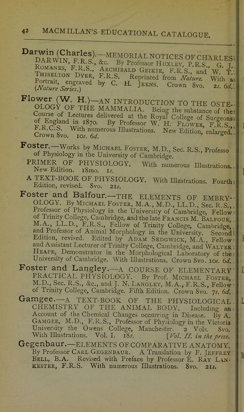 dTr^ww notices of CHARLES^ ji.K.S., &c. By Professor Huxley, P.RS G T Archibald Geikie, F.R.S., and’w. t!' F.R S. Reprinted from Nature. With ai by C. H. JEENS. Crown 8vo. zs. 6d. Romanes, F.R.S., Thiselton Dyer, P ortrait, engraved (Nature Series.) Flower (W. H.)—an introduction to the 09te Co“?0fT Being the s.bsjce ol tt 1 ^ Lectures delivered at the Royal College of Surgeonss F W. H. Flower, F.R.S.,, ciownL. S™”” . '’![ “‘CHAEt Foster, M.D., Sec. R.S., Professe. Of Physiology m the University of Cambridge. PMMER OF PHYSIOLOGY. With numerous Illustrations.. New Edition. i8mo. u. Wilb Illustrations. Fourthi Edition, revised. 8vo. zis. Foster and Balfour.—the ELEMENTS OF EMBRY-- OLOGY. By Michael Foster, M.A., M.D., LL.D., Sec. R.S.,. Professor of Physiology in the University of Cambridge, Fellow, of Trinity College, Cambridge, and the late Francis M. Balfour, . M.A., LL.D., F.R.S., Fellow of Trinity College, Cambridge,, and Professor of Animal Morphology in the University. Second I Edition, revised. Edited by Adam Sedgwick, M.A., Fellow and Assistant Lecturer of Trinity College, Cambridge, and Walter . Heape,_ Demonstrator in the Morphological Laboratory of the: University of Cambridge. With Illustrations. Crown 8vo. lor. 6d. Foster and Langley.—a COURSE OF elementary PRACTICAL PHYSIOLOGY. By Prof. Michael Foster, M.D., Sec. R.S., &c., and J. N. Langley, M.A., F.R.S., Fellow of Trinity College, Cambridge. Fifth Edition. Crown 8vo. ?s. 6d. Gamgee.—a TEXT-BOOK OF THE PHYSIOLOGICAL CHEMISTRY OF THE ANIMAL BODY. Including am Account of the Chemical Changes occurring in Disease. By A. Gamgee, M.D., F.R.S., Professor of Physiology in the Victoria University the Owens College, Manchester. 2 Vols. 8vo. With Illusti-ations. Vol. I. i8j-. [Fat. II. in the press. Gegenbaur.—elements OF comparative anatomy. By Professor Carl Gegenbaur. A Translation by F. Jeffrey Bell, B.A. Revised with Preface by Professor E. Ray Lan- KESTER, F.R.S. With numerous Illustrations. 8vo. zis.