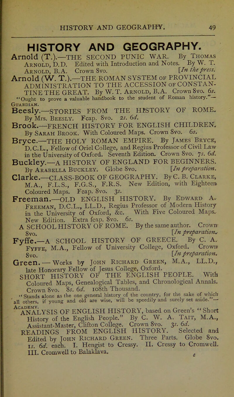 HISTORY AND GEOGRAPHY. Arnold (T.).—THE SECOND PUNIC WAR. By Thomas Arnold, D.D. Edited with Introduction and Notes. By W. T. Arnold, B.A. Crown Svo. \I'^ the press. Arnold (W. T.).—TPIE ROMAN SYSTEM OK PROVINCIAL ADMINISTRATION TO THE ACCESSION of CONSTAN- TINE THE GREAT. By W. T. Arnold, B.A. Crown 8vo. 6s. ** Ought to prove a valuable handbook to the student of Roman history. — Guardian. Beesly.—STORIES FROM THE HISTORY OF ROME, By Mrs. Beesly. Fcap. Svo. 2s. 6d. Brook.—FRENCH HISTORY FOR ENGLISH CHILDREN, By Sarah Brook. With Coloured Maps. Crown Svo. 6s. Bryce.—THE HOLY ROMAN EMPIRE. By James Bryce, D.C.L., Fellow of Oriel College, and Regius Professor of Civil Law in the University of Oxford. Seventh Edition. Crown Svo. js. 6d. Buckley.—a HISTORY OF ENGLAND FOR BEGINNERS. By Arabella Buckley. Globe Svo, {lit preparation. Clarke.—CLASS-BOOK OF GEOGRAPHY. By C. B. Clarke, M.A., F.L.S., F.G.S., F.R.S. New Edition, with Eighteen Coloured Maps. Fcap. Svo. 3^. Freeman.—OLD ENGLISH HISTORY. By Edward A. Freeman, D.C.L., LL.D., Regius Professor of Modern History in the University of Oxford, &c. With Five Coloured Maps. New Edition. Extra fcap. Svo. 6s. A SCHOOL HISTORY OF ROME. By the same author. Crown 3yq_ \In preparation, Fyffe.’—A SCHOOL HISTORY OF GREECE. By C. A. Fyffe, M.A., Fellow of University College, Oxford. Crown- 3yq_ \In preparation. Green. — Works by John Richard Green, M.A., LL.D., late Honorary Fellow of Jesus College, Oxford. SHORT HISTORY OF THE ENGLISH PEOPLE. With Coloured Maps, Genealogical Tables, and Chronological Annals. Crown Svo. Sj. 6d. loSth Thousand. “ Stands alone as the one general history of the country, for the sake of which ' all others, if young and old are wise, will be speedily and surely set aside. ^'^A^XlYSIS of ENGLISH HISTORY, based on Green’s “Short History of the English People.” By C. W. A. Tait, M.A., Assistant-Master, Clifton College. Crown Svo. ss. 6d. READINGS FROM ENGLISH HISTORY. Selected and Edited by John Richard Green. Three Parts. Globe Svo. ij, 6d. each. I. Hengist to Cressy. II. Cressy to Cromwell. III. Cromwell to Balaklava. ^