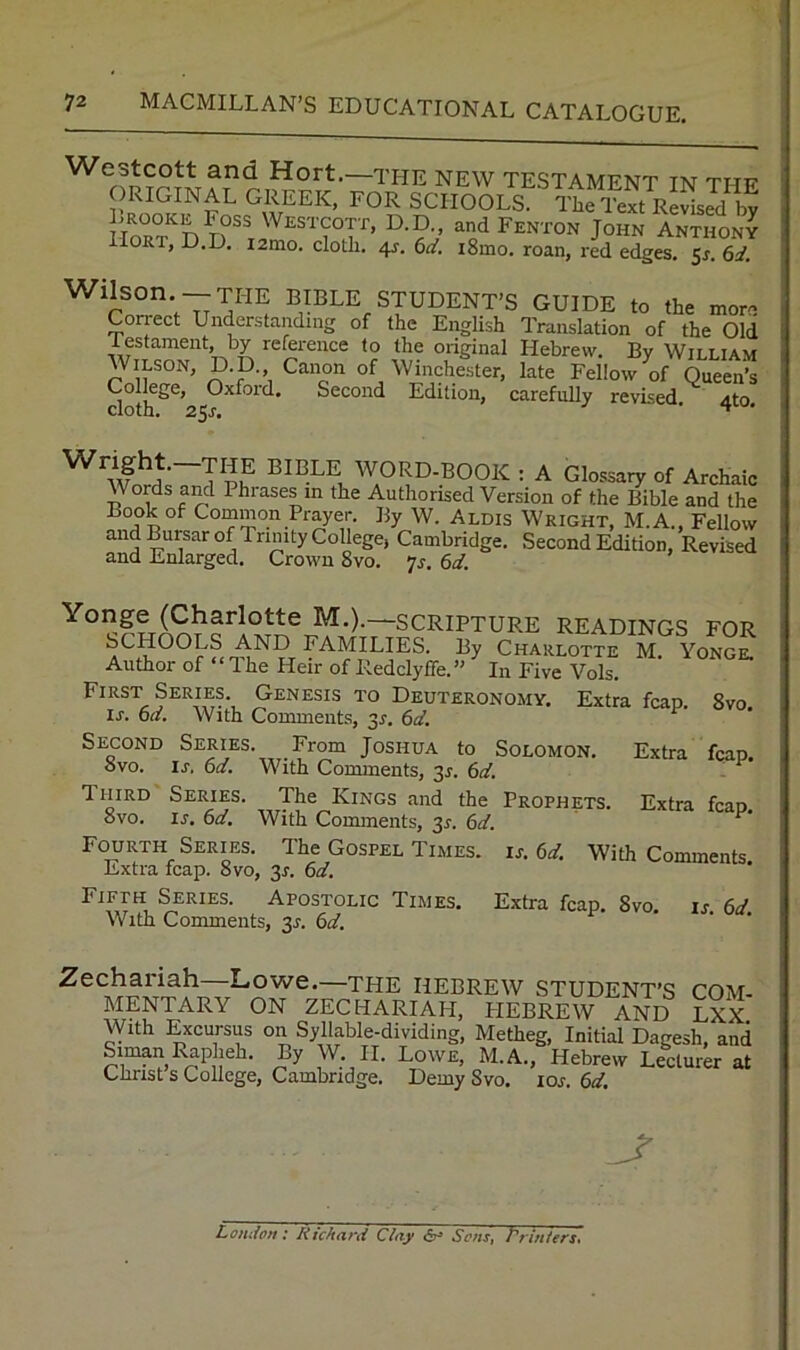 Westcott and Hort.—the new testamknt tim t’mi? ORIGINAL GREEK, FOR SCHOOLS Lrooke Foss Westcott, D.D., and Fenton John Anthony lORT, D.D. i2mo. cloth. 4?. 6i/. i8mo. roan, red edges. 5J. 6d. Wilson.— the BIBLE STUDENT’S GUIDE to the more Con-ect Understanding of the English Translation of the Old testament, by reference to the original Hebrew. By William Wilson, D.D Canon of Winchester, late Fellow of Queen’s College, Oxford. Second Edition, carefully revised iito cloth. 25J. ^ ' T Pi? BIBLE WORD-BOOK : A Glossary of Archaic Words ami Phrases in the Authorised Version of the Bible and the Book of Common Prayer, By W. Alois Wright, M.A., Fellow and Bursar of Trinity College, Cambridge. Second Edition, Revised and Enlarged. Crown 8vo. -js. 6d. M-)-~scripture readings for SCHOOLS AND FAMILIES. By Charlotte M. Yonge. Author of dhe Heir of Redclyffe.” In Five Vols, First Series Genesis to Deuteronomy, Extra fcap, 8vo. is. oa. With Comments, 3r. 6d. Second Series. From Joshua to Solomon. Extra fcap. ovo, ij-. 6a, With Comments, 3^, 6d, 1 HiRD Series. The Kings and the Prophets. Extra fcao 8vo. is, 6d. With Comments, 31. 6d. Fourth Series. The Gospel Times, is. 6d. With Comments. Extra fcap. 8vo, 3r. 6d. Series. Apostolic Times. Extra fcap. 8vo. is. 6d With Comments, 3^. 6d, Zechariah Lowe.—the Hebrew student’s com- mentary ON ZECHARIAH, HEBREW AND LXX With Excursus on Syllable-dividing, Metheg, Initial Dagesh, and SimanRapheh, By W- II. Lowe, M.A., Hebrew Lecturer at Christ s College, Cambridge. Demy 8vo. los. 6d. LondoTt: Richard Scns^ Printers',