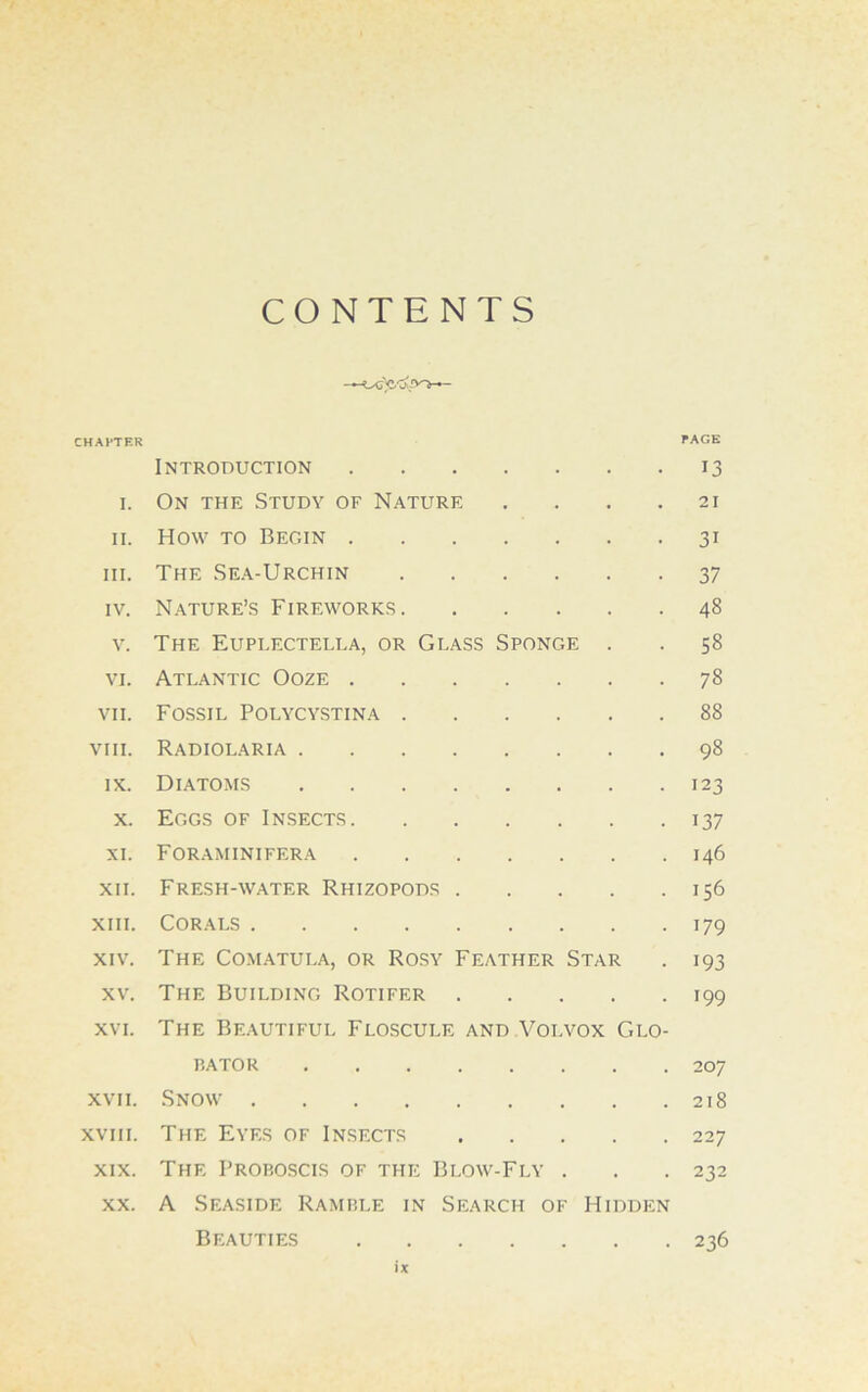 CONTENTS CHAPTER PAGE Introduction 13 1. On the Study of Nature . . . .21 11. How to Begin 31 hi. The Sea-Urchin 37 iv. Nature’s Fireworks 48 v. The Euplectella, or Glass Sponge . . 58 vi. Atlantic Ooze 78 vii. Fossil Polycystina 88 viii. Radiolaria 98 ix. Diatoms 123 x. Eggs of Insects 137 xi. Foraminifera 146 xii. Fresh-water Rhizopods 156 xiii. Corals 179 xiv. The Comatula, or Rosy Feather Star . 193 xv. The Building Rotifer 199 xvi. The Beautiful Floscule and Volvox Glo- bator 207 xvii. Snow 218 xviii. The Eyes of Insects 227 xix. The Proboscis of the Blow-Fly . . . 232 xx. A Seaside Ramble in Search of Hidden Beauties 236 X