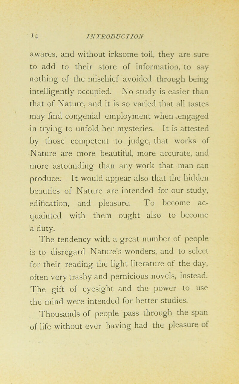 awares, and without irksome toil, they are sure to add to their store of information, to say nothing of the mischief avoided through being intelligently occupied. No study is easier than that of Nature, and it is so varied that all tastes may find congenial employment when .engaged in trying to unfold her mysteries. It is attested by those competent to judge, that works of Nature are more beautiful, more accurate, and more astounding than any work that man can produce. It would appear also that the hidden beauties of Nature are intended for our study, edification, and pleasure. To become ac- quainted with them ought also to become a duty. The tendency with a great number of people is to disregard Nature’s wonders, and to select for their reading the light literature of the day, often very trashy and pernicious novels, instead. The gift of eyesight and the power to use the mind were intended for better studies. Thousands of people pass through the span of life without ever having had the pleasure of