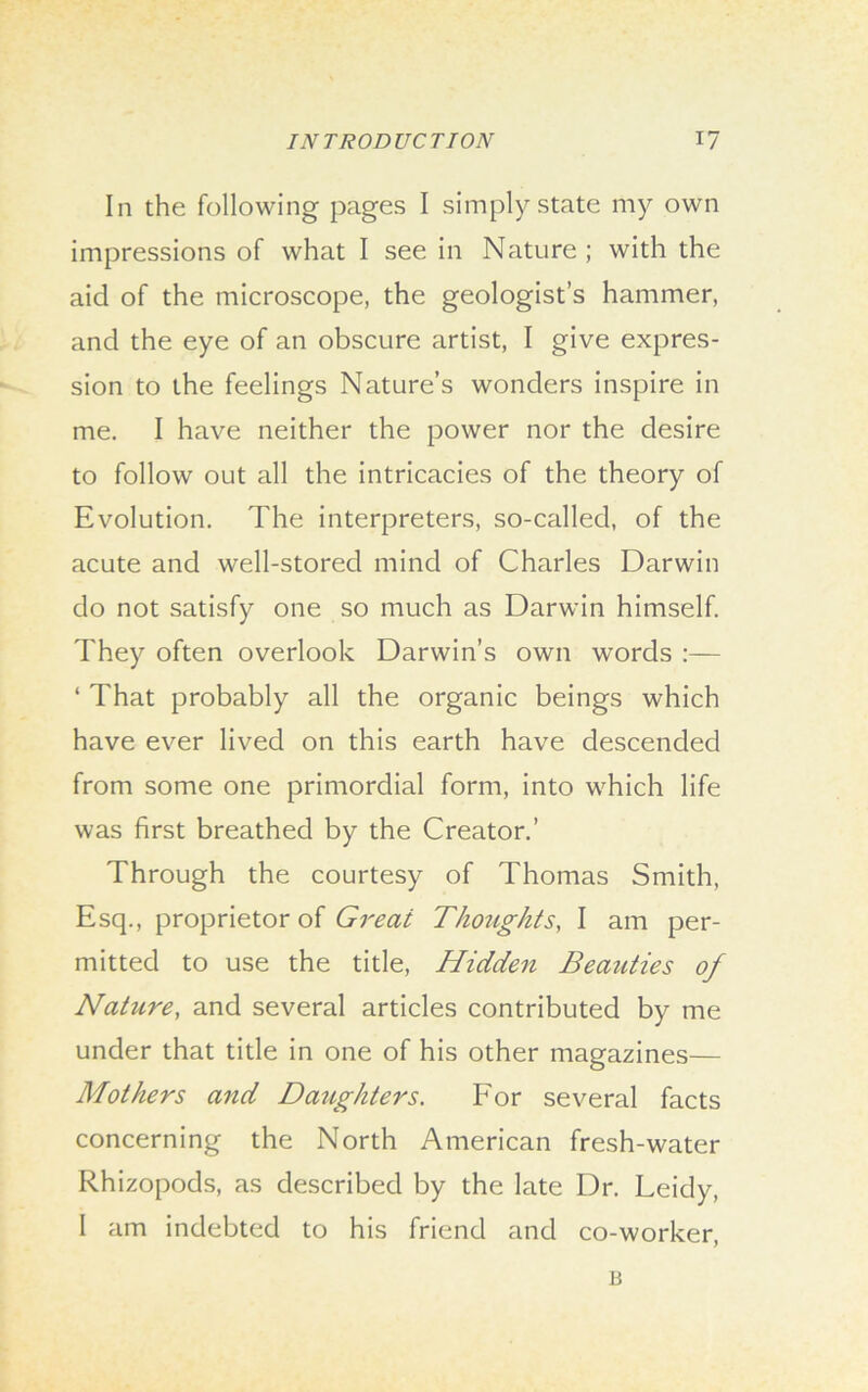 In the following pages I simply state my own impressions of what I see in Nature ; with the aid of the microscope, the geologist’s hammer, and the eye of an obscure artist, I give expres- sion to the feelings Nature’s wonders inspire in me. I have neither the power nor the desire to follow out all the intricacies of the theory of Evolution. The interpreters, so-called, of the acute and well-stored mind of Charles Darwin do not satisfy one so much as Darwin himself. They often overlook Darwin’s own words :— ‘ That probably all the organic beings which have ever lived on this earth have descended from some one primordial form, into which life was first breathed by the Creator.’ Through the courtesy of Thomas Smith, Esq., proprietor of Great Thoughts, I am per- mitted to use the title, Hidden Beazities of Nature, and several articles contributed by me under that title in one of his other magazines— Mothers and Daughters. For several facts concerning the North American fresh-water Rhizopods, as described by the late Dr. Leidy, I am indebted to his friend and co-worker, li