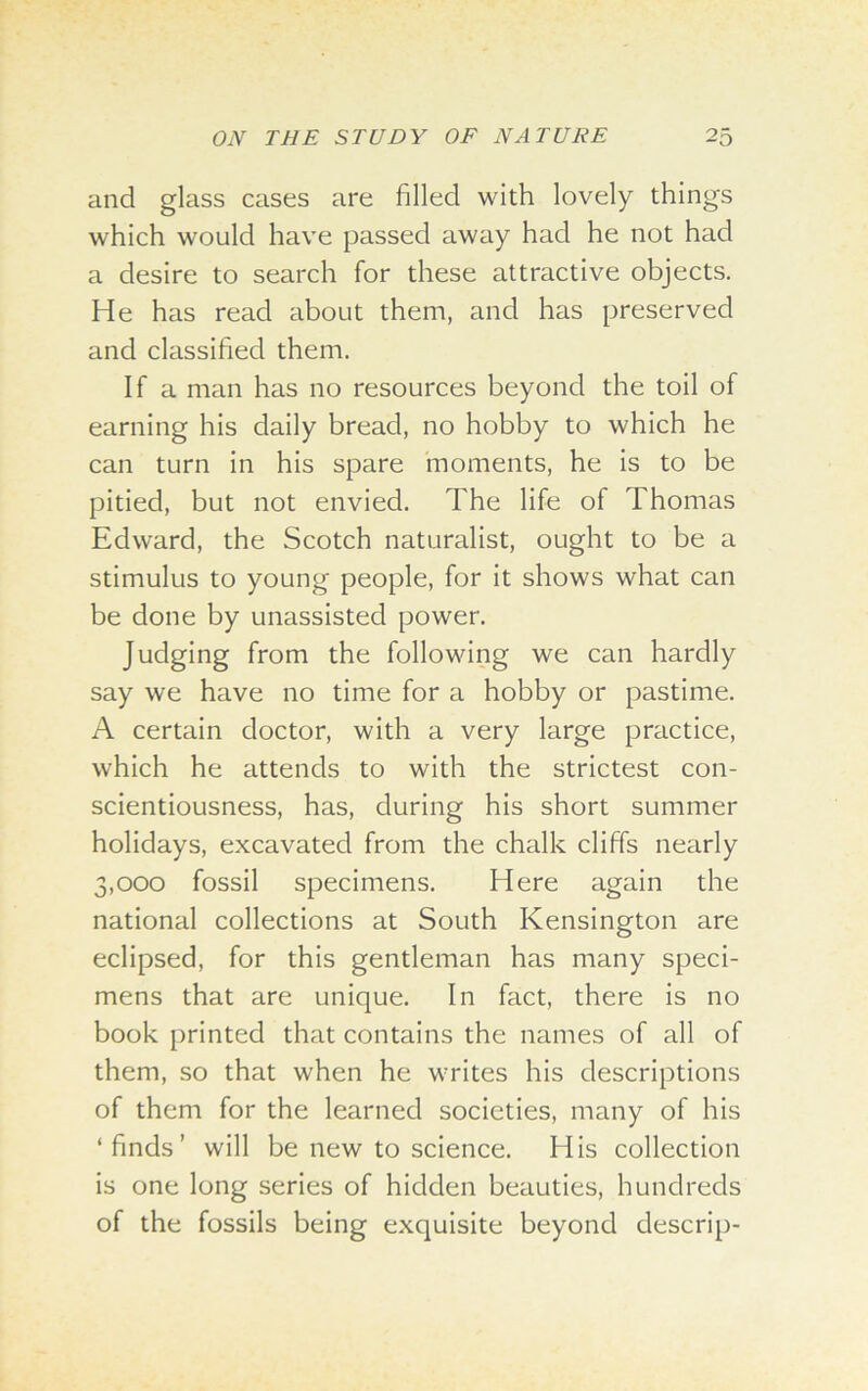 and glass cases are filled with lovely things which would have passed away had he not had a desire to search for these attractive objects. He has read about them, and has preserved and classified them. If a man has no resources beyond the toil of earning his daily bread, no hobby to which he can turn in his spare moments, he is to be pitied, but not envied. The life of Thomas Edward, the Scotch naturalist, ought to be a stimulus to young people, for it shows what can be done by unassisted power. Judging from the following we can hardly say we have no time for a hobby or pastime. A certain doctor, with a very large practice, which he attends to with the strictest con- scientiousness, has, during his short summer holidays, excavated from the chalk cliffs nearly 3,000 fossil specimens. Here again the national collections at South Kensington are eclipsed, for this gentleman has many speci- mens that are unique. In fact, there is no book printed that contains the names of all of them, so that when he writes his descriptions of them for the learned societies, many of his ‘finds’ will be new to science. His collection is one long series of hidden beauties, hundreds of the fossils being exquisite beyond descrip-