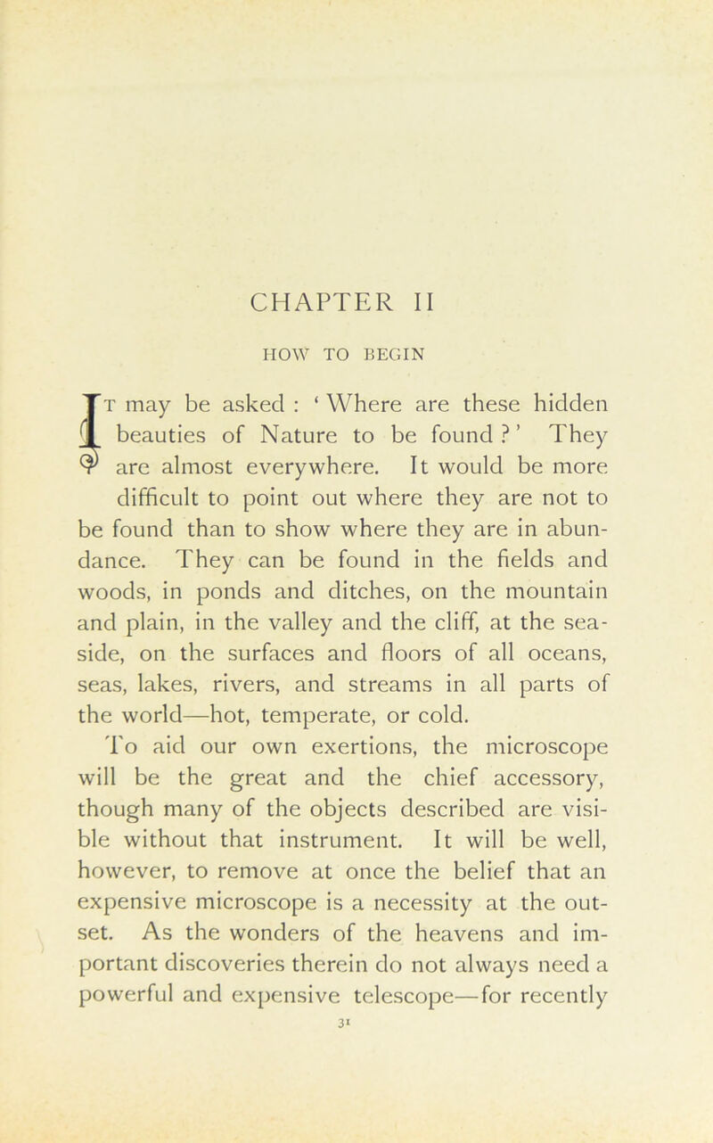 CHAPTER II HOW TO BEGIN Tt may be asked : 1 Where are these hidden beauties of Nature to be found?’ They $ are almost everywhere. It would be more difficult to point out where they are not to be found than to show where they are in abun- dance. They can be found in the fields and woods, in ponds and ditches, on the mountain and plain, in the valley and the cliff, at the sea- side, on the surfaces and floors of all oceans, seas, lakes, rivers, and streams in all parts of the world—hot, temperate, or cold. To aid our own exertions, the microscope will be the great and the chief accessory, though many of the objects described are visi- ble without that instrument. It will be well, however, to remove at once the belief that an expensive microscope is a necessity at the out- set. As the wonders of the heavens and im- portant discoveries therein do not always need a powerful and expensive telescope—for recently