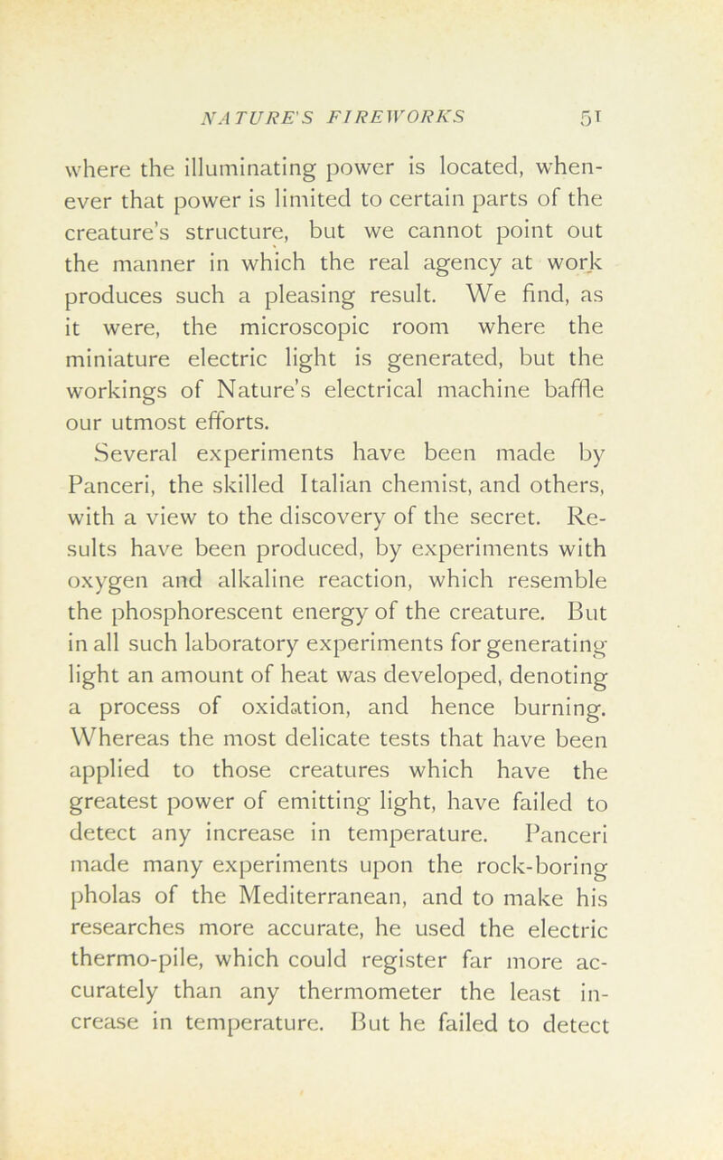 where the illuminating power is located, when- ever that power is limited to certain parts of the creature’s structure, but we cannot point out the manner in which the real agency at work produces such a pleasing result. We find, as it were, the microscopic room where the miniature electric light is generated, but the workings of Nature’s electrical machine baffle our utmost efforts. Several experiments have been made by Panceri, the skilled Italian chemist, and others, with a view to the discovery of the secret. Re- sults have been produced, by experiments with oxygen and alkaline reaction, which resemble the phosphorescent energy of the creature. But in all such laboratory experiments for generating light an amount of heat was developed, denoting a process of oxidation, and hence burning. Whereas the most delicate tests that have been applied to those creatures which have the greatest power of emitting light, have failed to detect any increase in temperature. Panceri made many experiments upon the rock-boring pholas of the Mediterranean, and to make his researches more accurate, he used the electric thermo-pile, which could register far more ac- curately than any thermometer the least in- crease in temperature. But he failed to detect