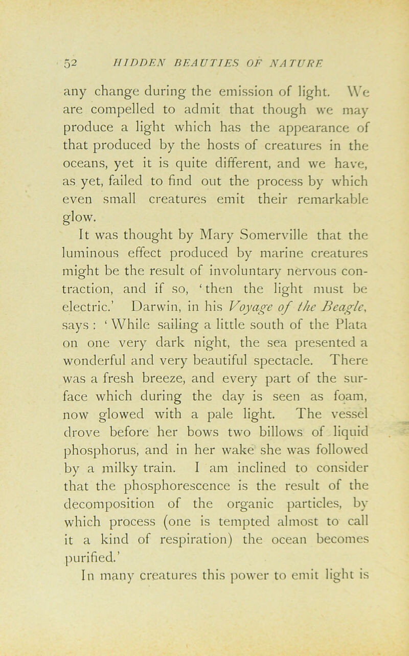 any change during the emission of light. We are compelled to admit that though we may produce a light which has the appearance of that produced by the hosts of creatures in the oceans, yet it is quite different, and we have, as yet, failed to find out the process by which even small creatures emit their remarkable glow. It was thought by Mary Somerville that the luminous effect produced by marine creatures might be the result of involuntary nervous con- traction, and if so, ‘then the light must be electric.’ Darwin, in his Voyage of the Beagle, says : ‘ While sailing a little south of the Plata on one very dark night, the sea presented a wonderful and very beautiful spectacle. There was a fresh breeze, and every part of the sur- face which during the day is seen as foam, now glowed with a pale light. The vessel drove before her bows two billows of liquid phosphorus, and in her wake she was followed by a milky train. I am inclined to consider that the phosphorescence is the result of the decomposition of the organic particles, by which process (one is tempted almost to call it a kind of respiration) the ocean becomes purified.’ In many creatures this power to emit light is