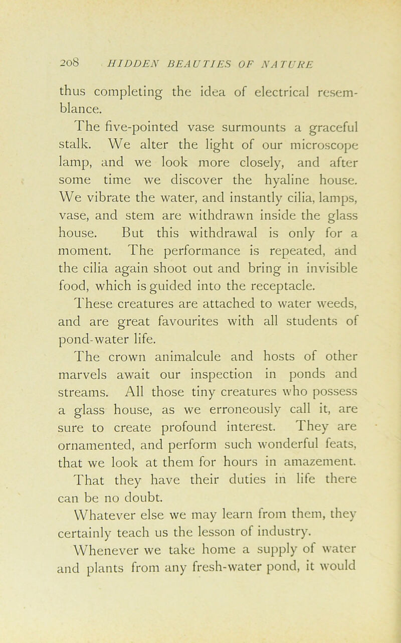 thus completing the idea of electrical resem- blance. The five-pointed vase surmounts a graceful stalk. We alter the light of our microscope lamp, and we look more closely, and after some time we discover the hyaline house. We vibrate the water, and instantly cilia, lamps, vase, and stem are withdrawn inside the glass house. But this withdrawal is only for a moment. The performance is repeated, and the cilia again shoot out and bring in invisible food, which is guided into the receptacle. These creatures are attached to water weeds, and are great favourites with all students of poncl-water life. The crown animalcule and hosts of other marvels await our inspection in ponds and streams. All those tiny creatures who possess a glass house, as we erroneously call it, are sure to create profound interest. They are ornamented, and perform such wonderful feats, that we look at them for hours in amazement. That they have their duties in life there can be no doubt. Whatever else we may learn from them, they certainly teach us the lesson of industry. Whenever we take home a supply of water and plants from any fresh-water pond, it would