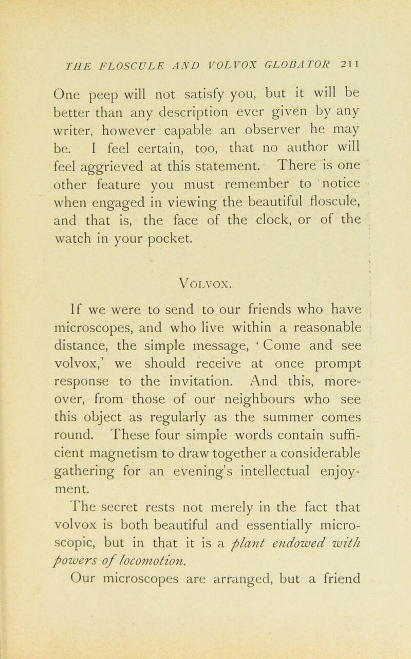 One peep will not satisfy you, but it will be better than any description ever given by any writer, however capable an observer he may be. I feel certain, too, that no author will feel aggrieved at this statement. There is one other feature you must remember to notice when engaged in viewing the beautiful floscule, and that is, the face of the clock, or of the watch in your pocket. V OLVOX. If we were to send to our friends who have microscopes, and who live within a reasonable distance, the simple message, ‘ Come and see volvox,’ we should receive at once prompt response to the invitation. And this, more- over, from those of our neighbours who see this object as regularly as the summer comes round. These four simple words contain suffi- cient magnetism to draw together a considerable gathering for an evening’s intellectual enjoy- ment. The secret rests not merely in the fact that volvox is both beautiful and essentially micro- scopic, but in that it is a plant endowed with powers of locomotion. Our microscopes are arranged, but a friend