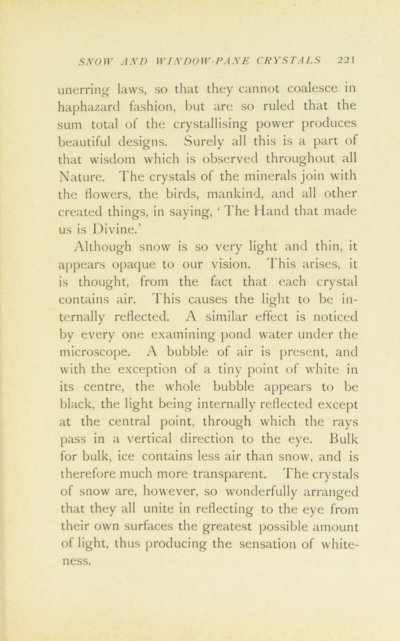 unerring laws, so that they cannot coalesce in haphazard fashion, but are so ruled that the sum total of the crystallising power produces beautiful designs. Surely all this is a part of that wisdom which is observed throughout all Nature. The crystals of the minerals join with the flowers, the birds, mankind, and all other created things, in saying, ‘ The Hand that made us is Divine.’ Although snow is so very light and thin, it appears opaque to our vision. This arises, it is thought, from the fact that each crystal contains air. This causes the light to be in- ternally reflected. A similar effect is noticed by every one examining pond water under the microscope. A bubble of air is present, and with the exception of a tiny point of white in its centre, the whole bubble appears to be black, the light being internally reflected except at the central point, through which the rays pass in a vertical direction to the eye. Bulk for bulk, ice contains less air than snow, and is therefore much more transparent. The crystals of snow are, however, so wonderfully arranged that they all unite in reflecting to the eye from their own surfaces the greatest possible amount of light, thus producing the sensation of white- ness.