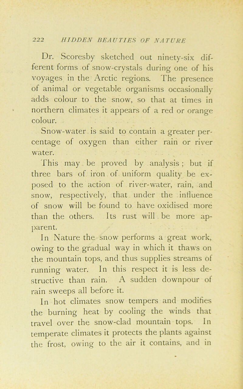 Dr. Scoresby sketched out ninety-six dif- ferent forms of snow-crystals during one of his voyages in the Arctic regions. The presence of animal or vegetable organisms occasionally adds colour to the snow, so that at times in northern climates it appears of a red or orange colour. Snow-water is said to contain a greater per- centage of oxygen than either rain or river water. This may be proved by analysis ; but if three bars of iron of uniform quality be ex- posed to the action of river-water, rain, and snow, respectively, that under the influence of snow will be found to have oxidised more than the others. Its rust will be more ap- parent. In Nature the snow performs a great work, owing to the gradual way in which it thaws on the mountain tops, and thus supplies streams of running water. In this respect it is less de- structive than rain. A sudden downpour of rain sweeps all before it. In hot climates snow tempers and modifies the burning heat by cooling the winds that travel over the snow-clad mountain tops. In temperate climates it protects the plants against the frost, owing to the air it contains, and in