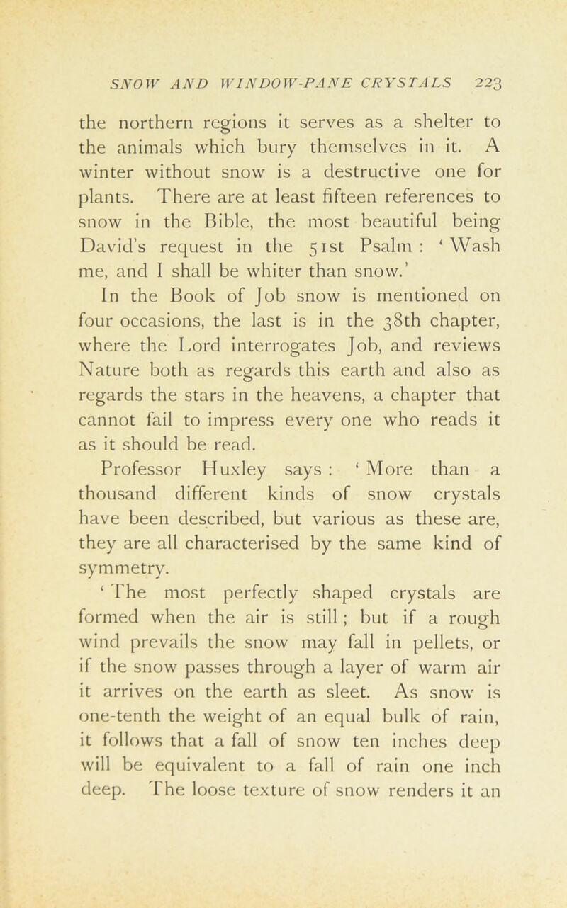 the northern regions it serves as a shelter to the animals which bury themselves in it. A winter without snow is a destructive one for plants. There are at least fifteen references to snow in the Bible, the most beautiful being David’s request in the 51st Psalm: ‘Wash me, and I shall be whiter than snow.’ In the Book of Job snow is mentioned on four occasions, the last is in the 38th chapter, where the Lord interrogates Job, and reviews Nature both as regards this earth and also as regards the stars in the heavens, a chapter that cannot fail to impress every one who reads it as it should be read. Professor Huxley says : ‘ More than a thousand different kinds of snow crystals have been described, but various as these are, they are all characterised by the same kind of symmetry. ‘ The most perfectly shaped crystals are formed when the air is still ; but if a rough wind prevails the snow may fall in pellets, or if the snow passes through a layer of warm air it arrives on the earth as sleet. As snow is one-tenth the weight of an equal bulk of rain, it follows that a fall of snow ten inches deep will be equivalent to a fall of rain one inch deep. The loose texture of snow renders it an
