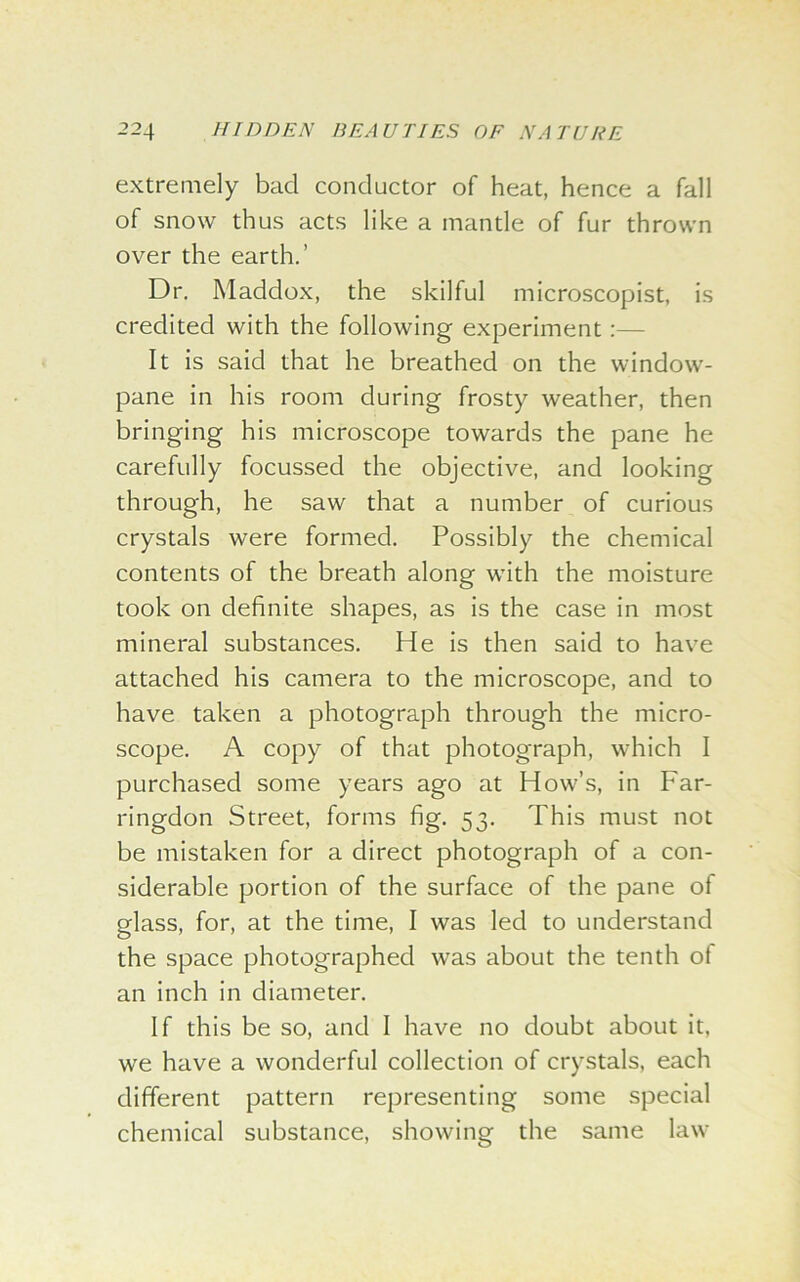 extremely bad conductor of heat, hence a fall of snow thus acts like a mantle of fur thrown over the earth.’ Dr. Maddox, the skilful microscopist, is credited with the following experiment :— It is said that he breathed on the window- pane in his room during frosty weather, then bringing his microscope towards the pane he carefully focussed the objective, and looking through, he saw that a number of curious crystals were formed. Possibly the chemical contents of the breath along with the moisture took on definite shapes, as is the case in most mineral substances. He is then said to have attached his camera to the microscope, and to have taken a photograph through the micro- scope. A copy of that photograph, which I purchased some years ago at How’s, in Far- ringdon Street, forms fig. 53. This must not be mistaken for a direct photograph of a con- siderable portion of the surface of the pane of glass, for, at the time, I was led to understand the space photographed was about the tenth ot an inch in diameter. If this be so, and I have no doubt about it, we have a wonderful collection of crystals, each different pattern representing some special chemical substance, showing the same law