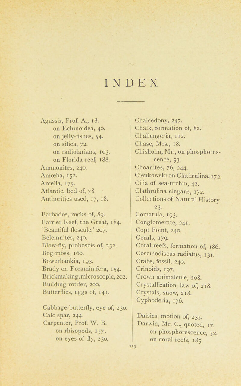 INDEX Agassiz, Prof. A., 18. on Echi noidea, 40. on jelly-fishes, 54. on silica, 72. on radiolarians, 103. on Florida reef, 188. Ammonites, 240. Amoeba, 152. Arcella, 175. Atlantic, bed of, 78. Authorities used, 17, 18. Barbados, rocks of, 89. Barrier Reef, the Great, 184. ‘Beautiful floscule,’ 207. Belemnites, 240. Blow-fly, proboscis of, 232. Bog-moss, 160. Bowerbankia, 193. Brady on Foraminifera, 154. Brickmaking, microscopic, 202. Building rotifer, 200. Butterflies, eggs of, 141. Cabbage-butterfly, eye of, 230. Calc spar, 244. Carpenter, Prof. W. B. on rhizopods, 157. on eyes of fly, 230. Chalcedony, 247. Chalk, formation of, 82. Challengeria, 112. Chase, Mrs., 18. Chisholm, Mr., on phosphores- cence, 53. Choanites, 76, 244. Cienkowski on Clathrulina, 172. Cilia of sea-urchin, 42. Clathrulina elegans, 172. Collections of Natural History 23- Comatula, 193. Conglomerate, 241. Copt Point, 240. Corals, 179. Coral reefs, formation of, 186. Coscinodiscus radiatus, 13 r. Crabs, fossil, 240. Crinoids, 197. Crown animalcule, 208. Crystallization, law of, 218. Crystals, snow, 218. Cyphoderia, 176. Daisies, motion of, 235. Darwin, Mr. C., quoted, 17. on phosphorescence, 52. on coral reefs, 185.