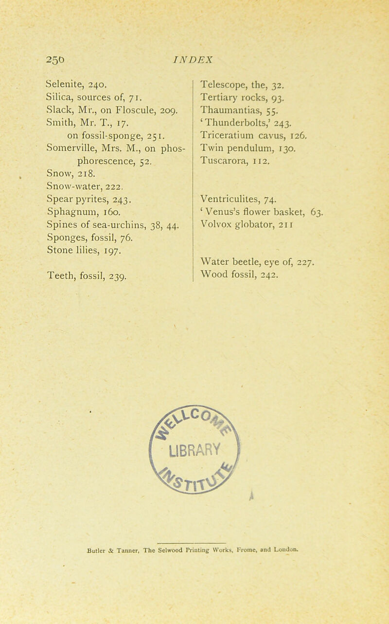 Selenite, 240. Silica, sources of, 71. Slack, Mr., on Floscule, 209. Smith, Mr. T., 17. on fossil-sponge, 251. Somerville, Mrs. M., on phos- phorescence, 52. Snow, 218. Snow-water, 222. Spear pyrites, 243. Sphagnum, 160. Spines of sea-urchins, 38, 44. Sponges, fossil, 76. Stone lilies, 197. Teeth, fossil, 239. Telescope, the, 32. Tertiary rocks, 93. Thaumantias, 55. ‘ Thunderbolts,’ 243. Triceratium cavus, 126. Twin pendulum, 130. Tuscarora, 112. Ventriculites, 74. ‘ Venus’s flower basket, 63. Volvox globator, 211 Water beetle, eye of, 227. Wood fossil, 242. Butler & Tanner, The Selwood Printing Works, Frome, and London.