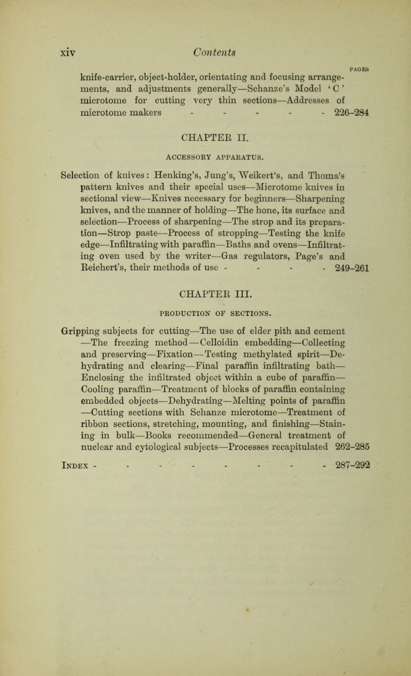 PAGES knife-carrier, object-holder, orientating and focusing arrange- ments, and adjustments generally—Schanze’s Model ‘ C ’ microtome for cutting very thin sections—Addresses of microtome makers ----- 226-284 CHAPTER II. ACCESSORY APPARATUS. Selection of knives: Henking’s, Jung’s, Weikert’s, and Thoma’s pattern knives and their special uses—Microtome knives in sectional view—Knives necessary for beginners—Sharpening knives, and the manner of holding—The hone, its surface and selection—Process of sharpening—The strop and its prepara- tion—Strop paste—Process of stropping—Testing the knife edge—Infiltrating with paraffin—Baths and ovens—Infiltrat- ing oven used by the writer—Gas regulators. Page’s and Reichert’s, their methods of use - - - - 249-261 CHAPTER III. PRODUCTION OF SECTIONS. Gripping subjects for cutting—The use of elder pith and cement —The freezing method—Celloidin embedding—Collecting and preserving—Fixation—Testing methylated spirit—De- hydrating and clearing—Final paraffin infiltrating bath— Enclosing the infiltrated object within a cube of paraffin— Cooling paraffin—Treatment of blocks of paraffin containing embedded objects—Dehydrating—Melting points of paraffin —Cutting sections with Schanze microtome—Treatment of ribbon sections, stretching, mounting, and finishing—Stain- ing in bulk—Books recommended—General treatment of nuclear and cytological subjects—Processes recapitulated 262-285 Index - 287-292