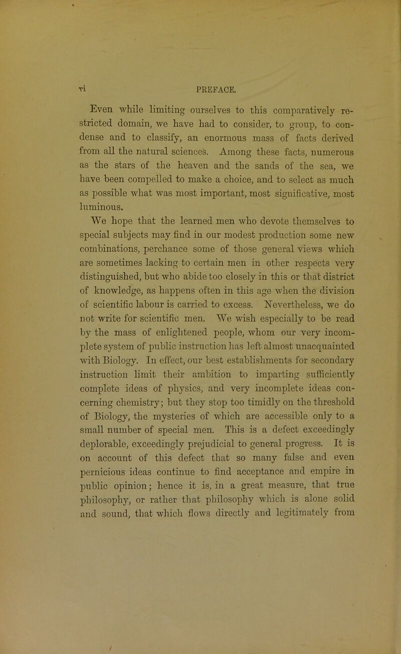 Even while limiting ourselves to this comparatively re- stricted domain, we have had to consider, to group, to con- dense and to classify, an enormous mass of facts derived from all the natural sciences. Among these facts, numerous as the stars of the heaven and the sands of the sea, we have been compelled to make a choice, and to select as much as possible what was most important, most significative, most luminous. We hope that the learned men who devote themselves to special subjects may find in our modest production some new combinations, perchance some of those general views which are sometimes lacking to certain men in other respects very distinguished, but who abide too closely in this or that district of knowledge, as happens often in this age when the division of scientific labour is carried to excess. ISTevertheless, we do not write for scientific men. We wish especially to be read by the mass of enlightened people, whom our very incom- plete system of public instruction has left almost unacquainted with Biology. In effect, our best establishments for secondary instruction limit their ambition to imparting sufficiently complete ideas of physics, and very incomplete ideas con- cerning chemistry; but they stop too timidly on the threshold of Biology, the mysteries of which are accessible only to a small number of special men. This is a defect exceedingly deplorable, exceedingly prejudicial to general progress. It is on account of this defect that so many false and even pernicious ideas continue to find acceptance and empire in public opinion; hence it is, in a great measure, that true philosophy, or rather that philosophy which is alone solid and sound, that which flows directly and legitimately from /