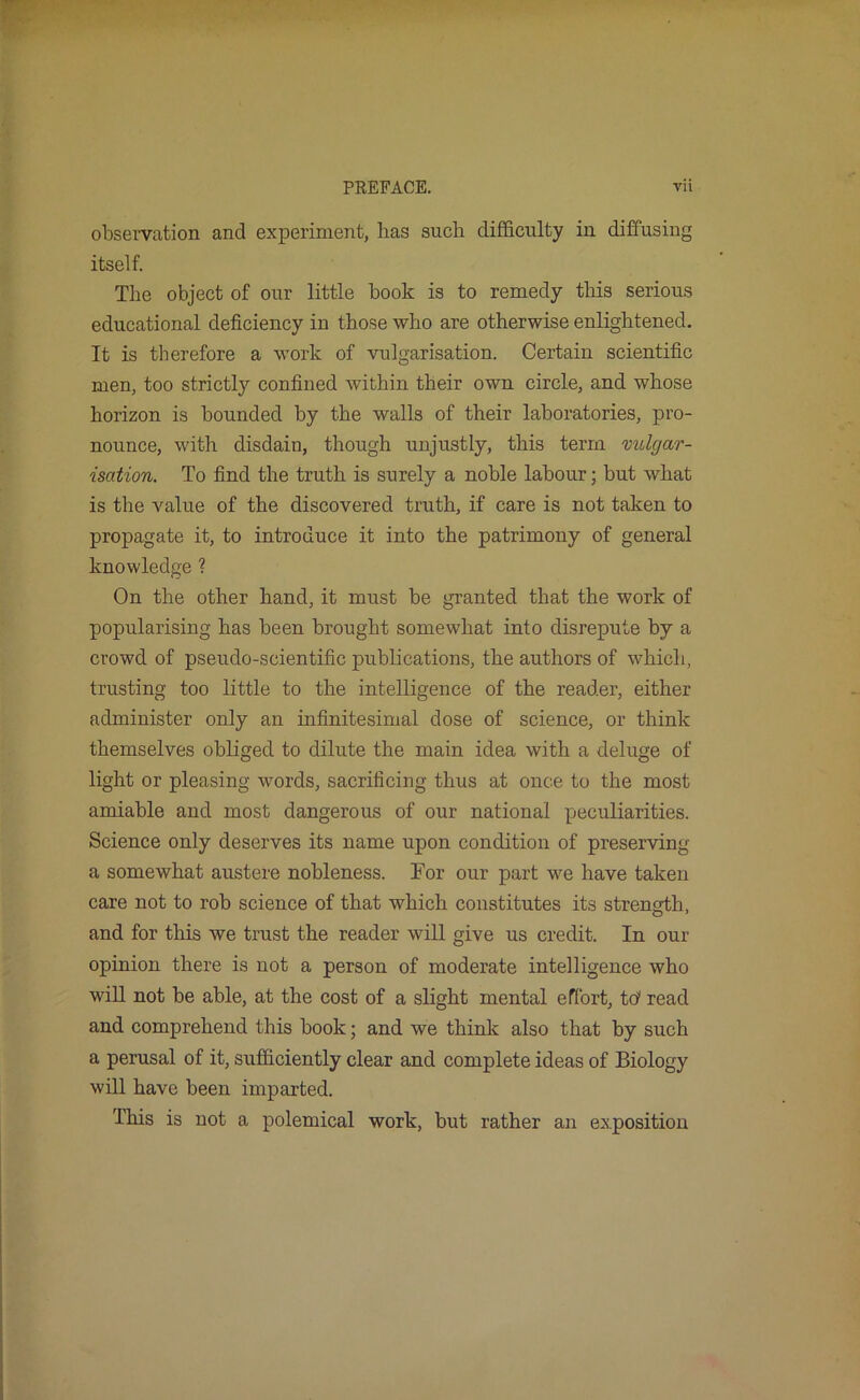 obsei'vation and experiment, has such difficulty in diffusing itself. Tlie object of our little book is to remedy tliis serious educational deficiency in those who are otherwise enlightened. It is therefore a work of vulgarisation. Certain scientific men, too strictly confined within their own circle, and whose horizon is bounded by the walls of their laboratories, pro- nounce, with disdain, though unjustly, this term vulgar- isation. To find the truth is surely a noble labour; but what is the value of the discovered truth, if care is not taken to propagate it, to introduce it into the patrimony of general knowledge ? On the other hand, it must be granted that the work of popularising has been brought somewhat into disrepute by a crowd of pseudo-scientific publications, the authors of which, trusting too little to the intelligence of the reader, either administer only an infinitesimal dose of science, or think themselves obliged to dilute the main idea with a deluge of light or pleasing words, sacrificing thus at once to the most amiable and most dangerous of our national peculiarities. Science only deserves its name upon condition of preserving a somewhat austere nobleness. For our part we have taken care not to rob science of that which constitutes its strength, and for this we trust the reader will give us credit. In our opinion there is not a person of moderate intelligence who will not be able, at the cost of a slight mental effort, td read and comprehend this book; and we think also that by such a perusal of it, sufficiently clear and complete ideas of Biology will have been imparted. This is not a polemical work, but rather an exposition