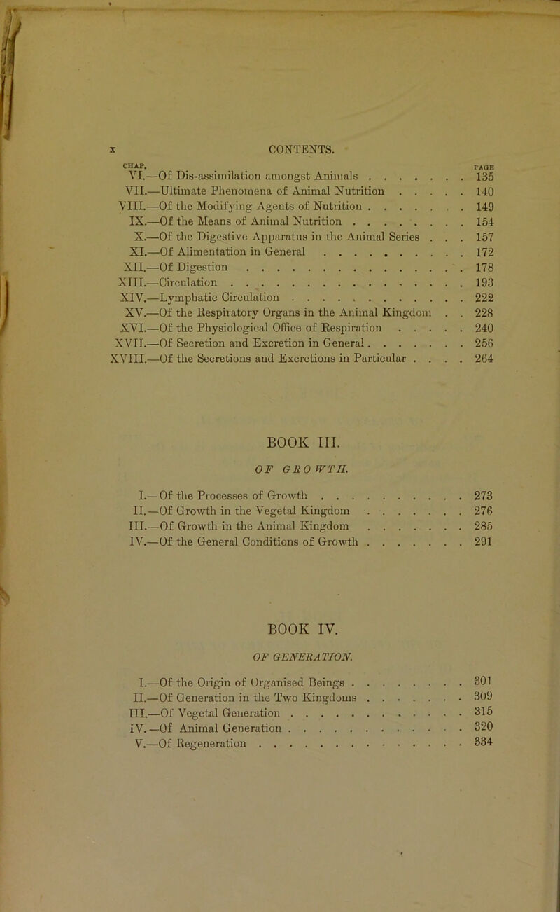 CHAP. _ ... PAGE VI. —Of Dis-assiinilation amongst Animals 135 VII. —Ultimate Phenomena of Animal Nutrition 140 VIII.—Of the Modifying Agents of Nutrition 149 IX.—Of the Means of Animal Nutrition 154 X.—Of the Digestive Apparatus in the Animal Series . . . 157 XI.—Of Alimentation in General 172 XII.—Of Digestion 178 XIII. —Circulation 193 XIV. —Lymphatic Circulation 222 XV.—Of the Respiratory Organs in the Animal Kingdom . . 228 XVI.—Of the Physiological Office of Respiration 240 XVII.—Of Secretion and Excretion in General 256 XVIII.—Of the Secretions and Excretions in Particular .... 264 BOOK III. OF GROWTH. I.—Of the Processes of Growth 273 II.—Of Growth in the Vegetal Kingdom 276 III. —Of Growtli in the Animal Kingdom 285 IV. —Of the General Conditions of Growth 291 BOOK IV. OF GENERATION. I.—Of the Origin of Organised Beings 301 II. —Of Generation in the Two Kingdoms 309 III. —Of Vegetal Generation 315 iV. —Of Animal Generation 320 V.—Of Regeneration 334