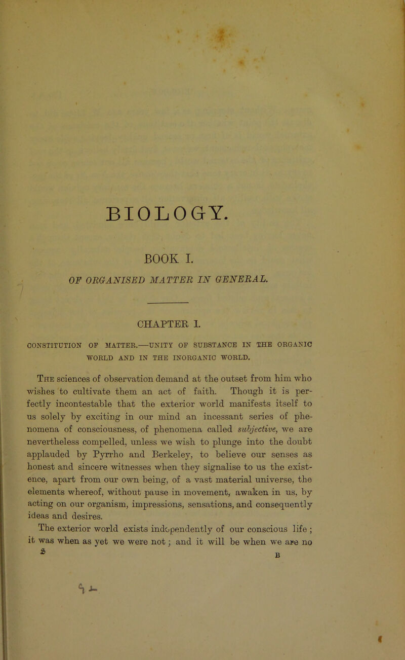 BIOLOGY BOOK I. OF ORGANISED MATTER IN GENERAL. CHAPTER 1. CONSTITUTION OF MATTER.—UNITY OF SUBSTANCE IN THE ORGANIC WORLD AND IN THE INORGANIC WORLD. The sciences of observation demand at the outset from him who wishes to cultivate them an act of faith. Though it is per- fectly incontestable that the exterior world manifests itself to us solely by exciting in our mind an incessant series of phe- nomena of consciousness, of phenomena called subjective, we are nevertheless compelled, unless we wish to plunge into the doubt applauded by Pyrrho and Berkeley, to believe our senses as honest and sincere witnesses when they signalise to us the exist- ence, apart from our own being, of a vast material universe, the elements whereof, without pause in movement, awaken in us, by acting on our organism, impressions, sensations, and consequently ideas and desires. The exterior world exists independently of our conscious life ; it was when as yet we were not; and it will be when we are no f