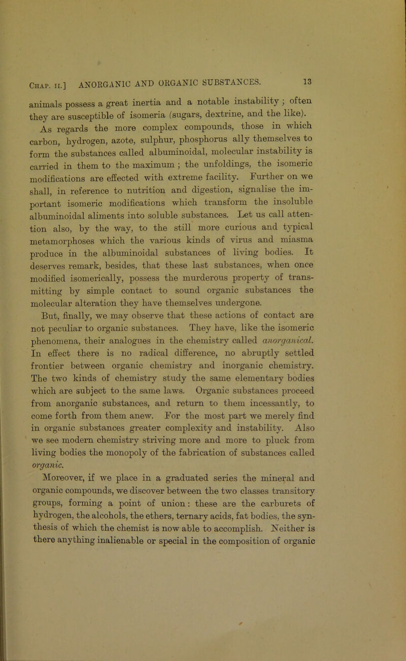 nnimfl.l.s possGss & gTGfit inei’tia and. a notable instability ^ often they are susceptible of isomeria (sugars, dextrine, and the like). As regards the more complex compounds, those in -whicb carbon, hydrogen, azote, sulphur, phosphorus ally themselves to form the substances called albuminoidal, molecular instability is earned in them to the maximum; the rmfoldings, the isomeric modifications are effected with extreme facility. Further on we shall, in reference to nutrition and digestion, signalise the im- portant isomeric modifications which transform the insoluble albuminoidal aliments into soluble substances. Let us call atten- tion also, by the way, to the still more curious and typical metamorphoses which the various kinds of virus and miasma produce in the albuminoidal substances of living bodies. It deserves remark, besides, that these last substances, when once modified isomerically, possess the murderous property of trans- mitting by simple contact to sound organic substances the molecular alteration they have themselves undergone. But, fiinally, we may observe that these actions of contact are not peculiar to organic substances. They have, like the isomeric phenomena, their analogues in the chemistry called anorganical. In effect there is no radical difference, no abruptly settled frontier between organic chemistry and inorganic chemistry. The two kinds of chemistry study the same elementary bodies which are subject to the same laws. Organic substances proceed from anorganic substances, and return to them incessantly, to come forth from them anew. For the most part we merely find in organic substances greater complexity and instability. Also we see modem chemistry striving more and more to pluck from living bodies the monopoly of the fabrication of substances called organic. Moreover, if we place in a graduated series the mineral and organic compounds, we discover between the two classes transitory groups, forming a point of union: these are the carburets of hydrogen, the alcohols, the ethers, ternary acids, fat bodies, the syn- thesis of which the chemist is now able to accomplish. Neither is there anything inalienable or special in the composition of organic
