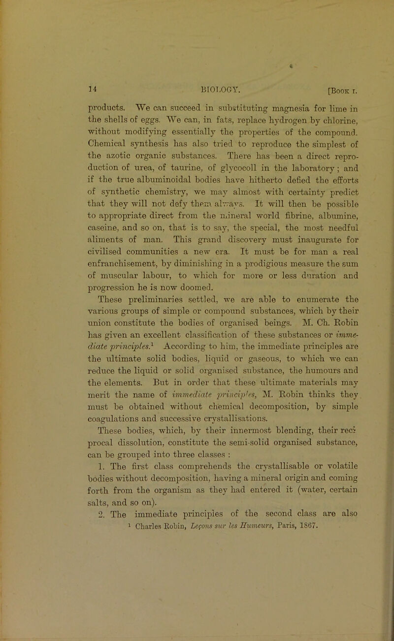 14 BIOT.OGY. [Booki. products. We can succeed in substituting magnesia for lime in the shells of eggs. We can, in fats, replace hydrogen by chlorine, without modifying essentially the properties of the compound. Chemical synthesis has also tried to reproduce the simplest of the azotic organic substances. There has been a direct repro- duction of urea, of taurine, of glycocoll in the laboratory ; and if the true albuminoidal bodies have hitherto defied the efforts of synthetic chemistry, we may almost with certainty predict that they will not defy them always. It will then be possible to appropriate direct from the niLineral world fibrine, albumine, caseine, and so on, that is to say, the special, the most needful aliments of man. This grand discovery must inaugurate for civilised communities a new ora. It must be for man a real enfranchisement, by diminishing in a prodigious measure the sum of muscular labour, to which for more or less duration and progression he is now doomed. These preliminaries settled, we are able to enumerate the various groups of simple or compound substances, which by their union constitute the bodies of organised beings. M. Ch. Robin has given an excellent classification of these substances or imme- diate frinciples} According to him, the immediate principles are the ultimate solid bodies, liquid or gaseous, to which we can reduce the liquid or solid organised substance, the humours and the elements. But in order that these ultimate materials may merit the name of immediate 2^'i'indples, INI. Robin thinks they, must be obtained without chemical decomposition, by simple coagulations and successive crystallisations. Tliese bodies, which, by their innermost blending, their reci procal dissolution, constitute the semi-solid organised substance, can be grouped into three classes : 1. The first class comprehends the crystallisable or volatile bodies without decomposition, having a mineral origin and coming forth from the organism as they had entered it (water, certain salts, and so on). 2. The immediate principles of the second class are also 1 Charle.s Kobia, Lcfons mir Ics Humeurs, Paris, 1867.