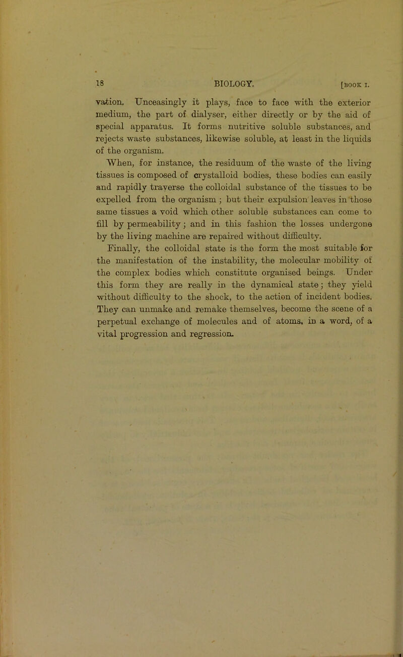 vation. Unceasingly it plays, face to face with, the exterior medium, the part of dialyser, either directly or by the aid of special apparatus. It forms nutritive soluble substances, and rejects waste substances, likewise soluble, at least in the liquids of the organism. When, for instance, the residuum of the waste of the living tissues is composed of crystalloid bodies, these bodies can easily and rapidly traverse the colloidal substance of the tissues to be expelled from the organism ; but their expulsion leaves in those same tissues a void which other soluble substances can come to fill by permeability; and in this fashion the losses undergone by the living machine are repaired without difficulty. Finally, the colloidal state is the foi-m the most suitable for the manifestation of the instability, the molecular mobility of the complex bodies which constitute organised beings. Under this form they are really in the dynamical state; they yield without difficulty to the shock, to the action of incident bodies. They can unmake and remake themselves, become the scene of a perpetual exchange of molecules and of atoms, in a word, of a vital progression and regression-