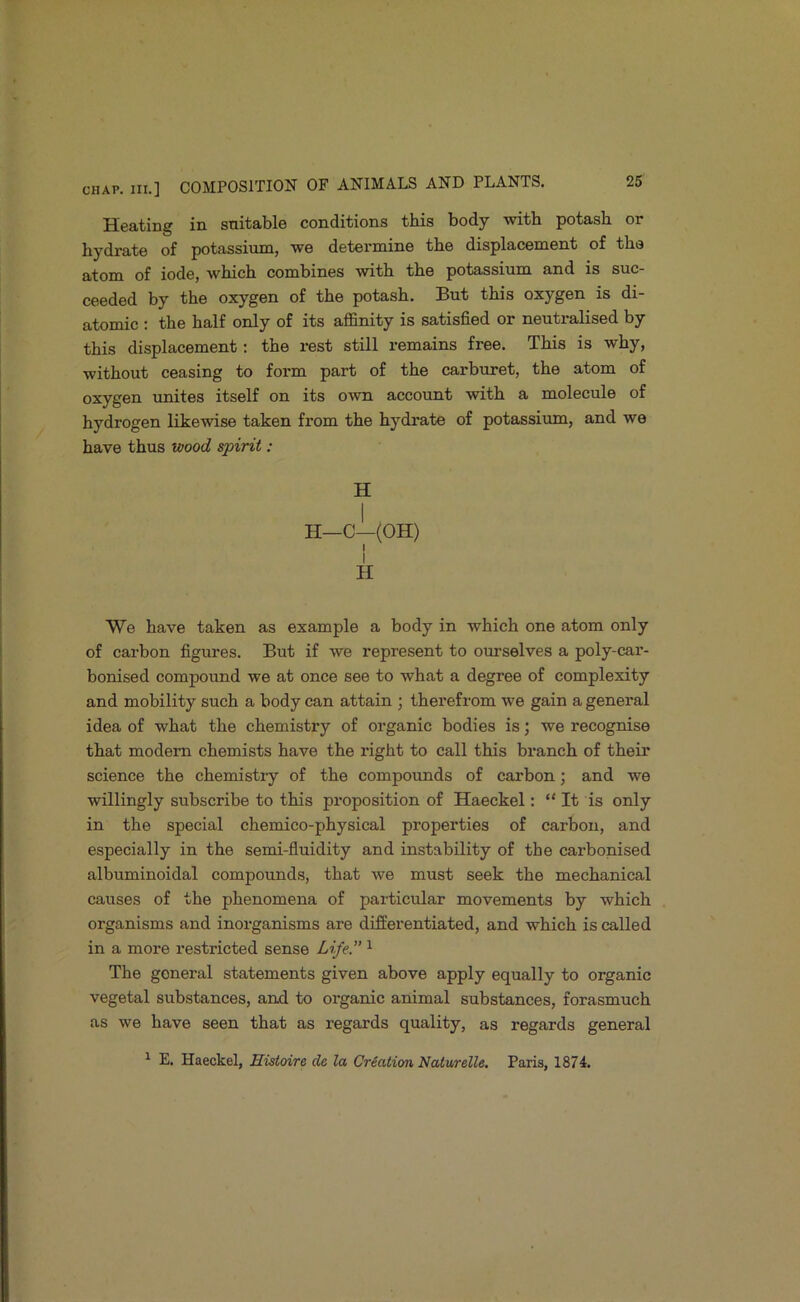 Heating in suitable conditions this body with potash or hydrate of potassium, we determine the displacement of the atom of iode, which combines with the potassium and is suc- ceeded by the oxygen of the potash. But this oxygen is di- atomic : the half only of its affinity is satisfied or neutralised by this displacement: the rest still remains free. This is why, without ceasing to form part of the carburet, the atom of oxygen unites itself on its own account with a molecule of hydrogen likewise taken fi'om the hydrate of potassium, and we have thus voood spirit: H I . H—C—(OH) I I H We have taken as example a body in which one atom only of carbon figures. But if we represent to ourselves a poly-car- bonised compound we at once see to what a degree of complexity and mobility such a body can attain ; therefrom we gain a general idea of what the chemisti'y of organic bodies is; we recognise that modern chemists have the right to call this branch of their science the chemistiy of the compounds of carbon; and we willingly subscribe to this proposition of Haeckel: “ It is only in the special chemico-physical properties of carbon, and especially in the semi-fluidity and instability of the carbonised albuminoidal compounds, that we must seek the mechanical causes of the phenomena of particular movements by which organisms and inorganisms are differentiated, and which is called in a more restricted sense Life.” ^ The general statements given above apply equally to organic vegetal substances, and to organic animal substances, forasmuch as we have seen that as regards quality, as regards general ^ E. Haeckel, Histoire de la Creation Naturelle, Paris, 1874.