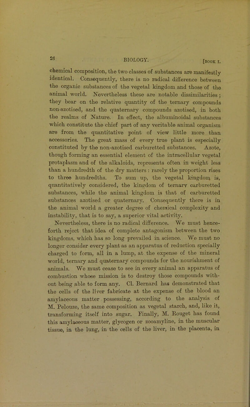 [book r. chemical composition, the two classes of substances are manifestly identical. Consequently, there is no radical difference between the organic substances of the vegetal kingdom and those of the animal world. Nevertheless these are notable dissimilarities; they bear on the relative quantity of the ternary compounds non-azotised, and the quaternary compounds azotised, in both the realms of Nature. In effect, the albuminoidal substances which constitute the chief part of any veritable animal organism are from the quantitative point of view little more than accessories. The great mass of every true plant is especially constituted by the non-azotised carburetted substances. Azote, though forming an essential element of the intracellular vegetal protaplasm and of the alkaloids, represents often in weight less than a hundredth of the dry matters : rarely the proportion rises to three hundredths. To sum up, the vegetal kingdorr; is, quantitatively considered, the kingdom of ternarv carburetted substances, while the animal kingdom is that of carburetted substances azotised or quaternary. Consequently there is in the animal world a greater degree of chemical complexity and instability, that is to say, a superior vital activity. Nevertheless, there is no radical difference. We must hence- forth reject that idea of complete antagonism between the two kingdoms, which has so long prevailed in science. We must no longer consider every plant as an apparatus of reduction specially charged to form, all in a lump, at the expense of the mineral world, ternaiy and quaternary compounds for the nourishment of animals. We must cease to see in every animal an apparatus of combustion whose mission is to destroy those compounds with- out being able to form any. Cl. Bernard has demonstrated that the cells of the llrer fabricate at the expense of the blood an amylaceous matter possessing, according to the analysis of M. Pelouze, the same composition as vegetal starch, and, like it, transforming itself into sugar. Finally, M. Rouget has found this amylaceous matter, glycogen or zooamyline, in the muscular tissue, in the lung, in the cells of the liver, in the placenta, in