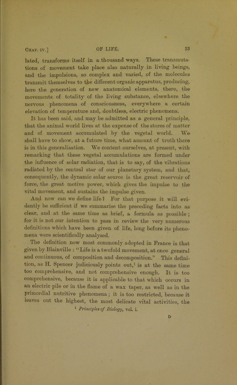 lated, transforms itself in a thousand ways. These transmuta- tions of movement take place also naturally in living beings, and the impulsions, so complex and varied, of the molecules transmit themselves to the different organic apparatus, producing, here the generation of new anatomical elements, there, the movements of totality of the living substance, elsewhere the neiwous phenomena of consciousness, everywhere a certain elevation of temperature and, doubtless, electric phenomena. It has been said, and may be admitted as a general principle, that the animal world lives at the expense of the stores of matter and of movement accumulated by the vegetal world. We shall have to show, at a future time, what amount of truth there is in this generalisation. We content onrselves, at present, with remarking that these vegetal accumulations are formed under the influence of solar radiation, that is to say, of the vibrations radiated by the central star of our planetary system, and that, consequently, the dynamic solar source is the great reseiwoir of force, the great motive power, which gives the impulse to the vital movement, and sustains the impulse given. And now can we deflne life ? For that purpose it will evi- dently be sufficient if we summarise the preceding facts into as clear, and at the same time as brief, a foi-mula as possible ; for it is not our intention to pass in review the very numerous definitions which have been given of life, long before its pheno- mena were scientifically analysed. The definition now most commonly adopted in France is that given by Blainville : “Life is a twofold movement, at once general and continuous, of composition and decomposition.” This defini- tion, as H. Spencer judiciously points out,i is at the same time too comprehensive, and not comprehensive enough. It is too comprehensive, because it is applicable to that which occurs in an electric pile or in the flame of a wax taper, as well as in the primordial nutritive phenomena; it is too restricted, because it leaves out the highest, the most delicate vital activities, the ^ Principles of Biology, voL i. D