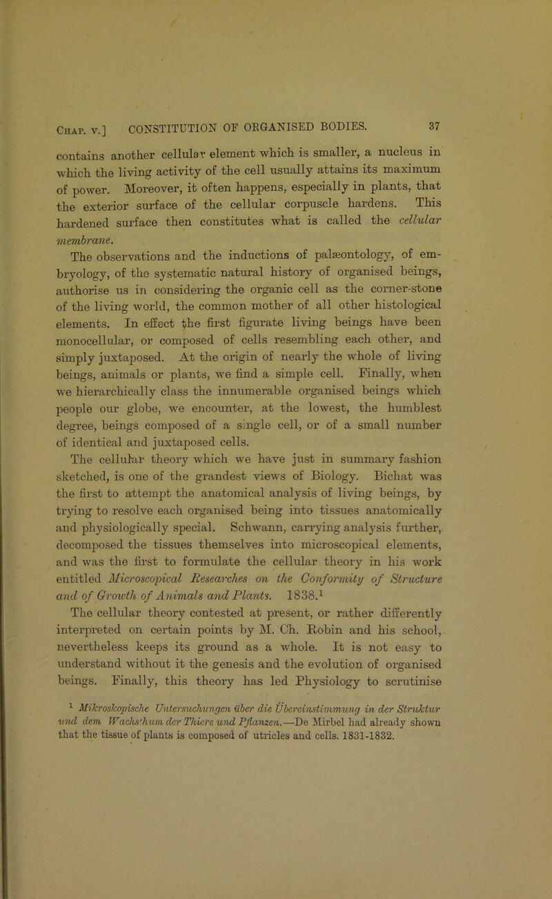 contains another cellular element which is smaller, a nucleus in which the living activity of the cell usually attains its maximum of power. Moreover, it often happens, especially in plants, that the exterior surface of the cellular corpuscle hardens. This hardened surface then constitutes what is called the cellular membrane. The observations and the inductions of palaeontology, of em- bryology, of the systematic natural history of organised beings, authorise us in considering the organic cell as the comer-stone of the living world, the common mother of all other histological elements. In effect the first figui-ate living beings have been monocellular, or composed of cells resembling each other, and simply juxtaposed. At the origin of nearly the whole of living beings, animals or plants, we find a simple cell. Finally, when we hierarchically class the innumerable organised beings which people our globe, we encounter, at the lowest, the humblest degree, beings composed of a single cell, or of a small number of identical and juxtaposed cells. The cellular theory which we have just in summary fashion sketched, is one of the grandest views of Biology. Bichat was the first to attempt the anatomical analysis of living beings, by trying to resolve each organised being into tissues anatomically and physiologically special. Schwann, carrying analysis further, decomposed the tissues themselves into microscopical elements, and was the first to formulate the cellular theory in his work entitled Microscopical Researches on the Conformity of Structure and of Growth of Animals and Plants. 1838.^ The cellular theory contested at present, or rather differently interpreted on certain points by M. Ch. Robin and his school, nevertheless keeps its ground as a whole. It is not easy to understand without it the genesis and the evolution of organised beings. Finally, this theory has led Physiology to scrutinise ^ MikrosJcopische Untersuchungen iiher die Vbereinstmimung in der Struhtur vnd dem TVachs'hum der Tkkre und Pflanzen.—De Mirbel had already shown that the tissue of plants is composed of utricles and cells. 1831-1832.