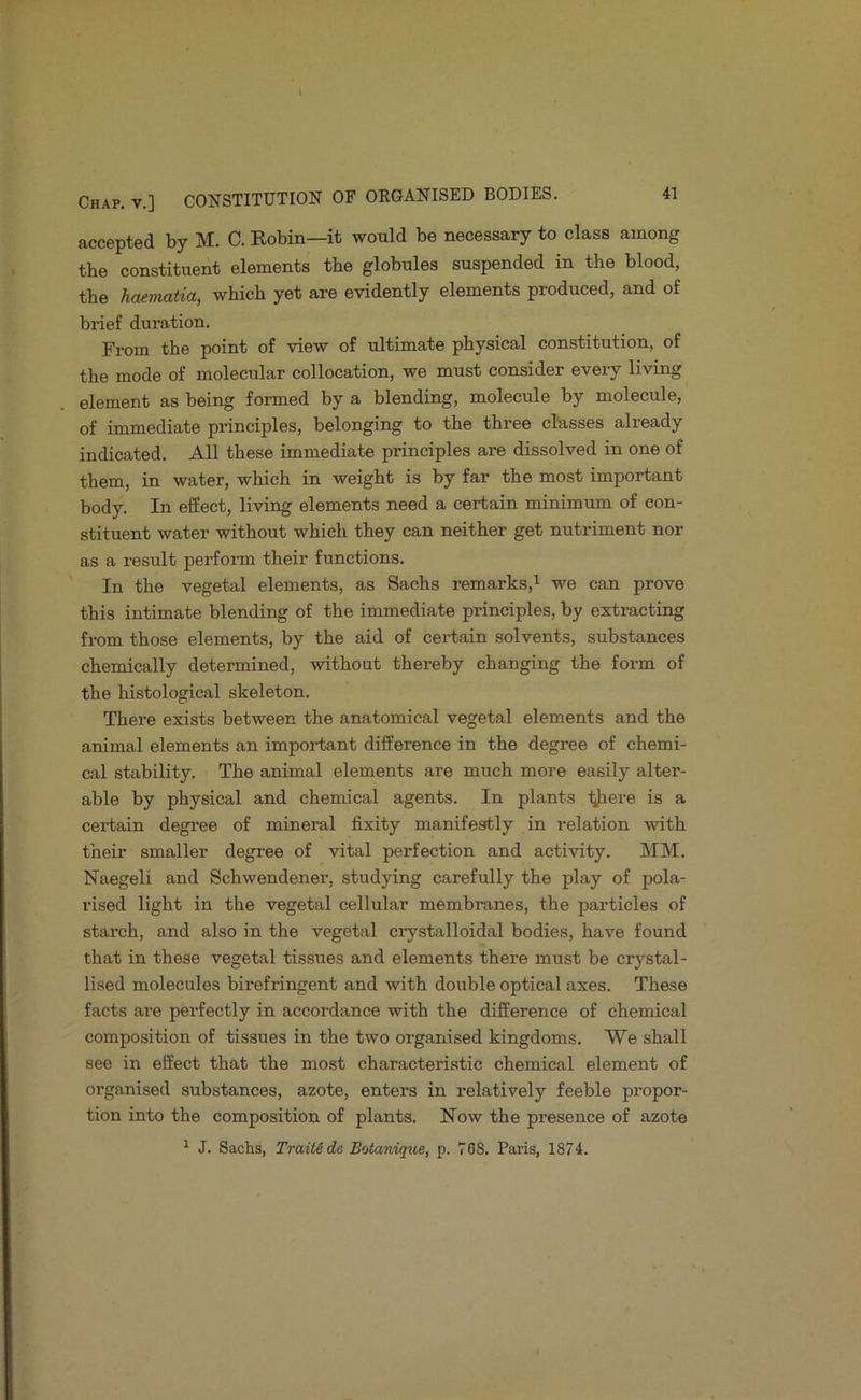 accepted by M. C. Bobin—it would be necessary to class among the constituent elements the globules suspended in the blood, the hmmatia, which yet are evidently elements produced, and of brief duration. From the point of view of ultimate physical constitution, of the mode of molecular collocation, we must consider every living element as being formed by a blending, molecule by molecule, of immediate principles, belonging to the three classes already indicated. All these immediate principles are dissolved in one of them, in water, which in weight is by far the most important body. In effect, living elements need a certain minimum of con- stituent water without which they can neither get nutriment nor as a result perform their functions. ' In the vegetal elements, as Sachs remarks,’^ we can prove this intimate blending of the immediate principles, by extracting from those elements, by the aid of certain solvents, substances chemically determined, without thereby changing the form of the histological skeleton. There exists between the anatomical vegetal elements and the animal elements an impoi-tant difference in the degree of chemi- cal stability. The animal elements are much more easily alter- able by physical and chemical agents. In plants ■^aere is a certain degree of mineral fixity manifestly in relation with their smaller degree of vital perfection and activity. MM. Naegeli and Schwendener, studying carefully the play of pola- rised light in the vegetal cellular membranes, the particles of starch, and also in the vegetal ciystalloidal bodies, have found that in these vegetal tissues and elements there must be crystal- lised molecules birefringent and with double optical axes. These facts are perfectly in accordance with the difference of chemical composition of tissues in the two organised kingdoms. We shall see in effect that the most characteristic chemical element of organised substances, azote, enters in relatively feeble propor- tion into the composition of plants. Now the presence of azote ^ J. Sachs, Train de Botanique, p. 768. Paris, 1874.