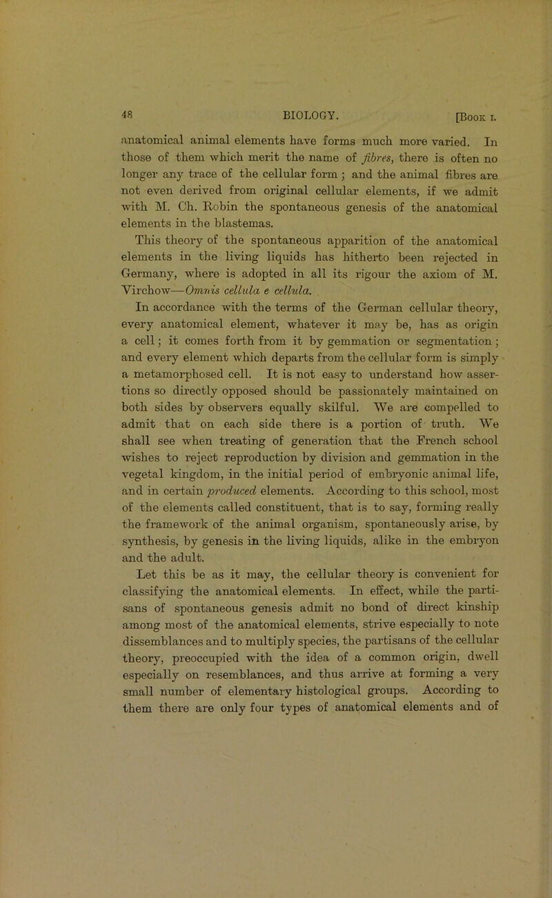 anatomical animal elements have forms much more varied. In those of them which merit the name of fibres, there is often no longer any trace of the cellular form ; and the animal fibres are not even derived from original cellular elements, if we admit with M. Ch. Robin the spontaneous genesis of the anatomical elements in the blastemas. This theory of the spontaneous apparition of the anatomical elements in the living liquids has hitherto been rejected in Germany, where is adopted in all its rigour the axiom of M. Virchow—Omnis cellula e celhila. In accordance with the tenns of the German cellular theory, every anatomical element, whatever it may be, has as origin a cell; it comes forth from it by gemmation or segmentation; and every element which departs from the cellular form is simply a metamorphosed cell. It is not easy to understand how asser- tions so directly opposed should be passionately maintained on both sides by observers equally skilful. We ai’e compelled to admit that on each side there is a portion of truth. We shall see when treating of generation that the French school wishes to reject reproduction by division and gemmation in the vegetal kingdom, in the initial period of embryonic animal life, and in certain produced elements. According to this school, most of the elements called constituent, that is to say, forming really the framework of the animal organism, spontaneously arise, by synthesis, by genesis in the living liquids, alike in the embryon and the adult. Let this be as it may, the cellular theoiy is convenient for classifying the anatomical elements. In effect, while the parti- sans of spontaneous genesis admit no bond of direct kinship among most of the anatomical elements, strive especially to note dissemblances and to multiply species, the partisans of the cellular theory, preoccupied with the idea of a common origin, dwell especially on resemblances, and thus arrive at forming a very small number of elementary histological groups. According to them there are only four types of anatomical elements and of