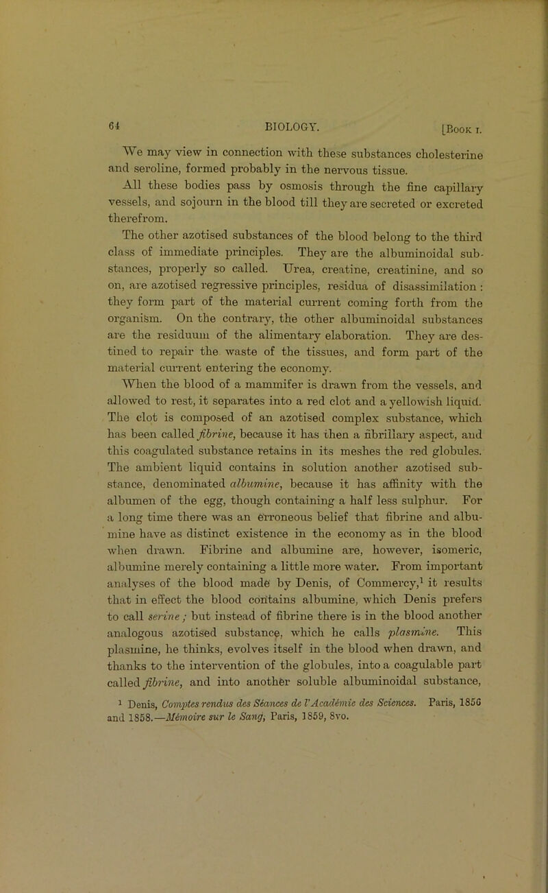 61 BIOLOGY. [Book r. We may view in connection with these substances cholesterine and seroline, formed probably in the nervous tissue. All these bodies pass by osmosis through the fine capillary vessels, and sojourn in the blood till they are secreted or excreted therefrom. The other azotised substances of the blood belong to the third class of immediate principles. They are the albuminoidal sub- stances, properly so called. Urea, creatine, creatinine, and so on, are azotised regressive principles, residua of disassimilation : they form part of the material current coming forth from the organism. On the contrary, the other albuminoidal substances are the residuum of the alimentary elaboration. They are des- tined to repair the waste of the tissues, and form part of the material current entei’ing the economy. When the blood of a mammifer is di’awn from the vessels, and allowed to rest, it separates into a red clot and a yellowish liquid. The clot is composed of an azotised complex substance, which has been called fibrine, because it has then a fibriliaiy aspect, and this coagulated substance retains in its meshes the red globules. The ambient liquid contains in solution another azotised sub- stance, denominated albumine, because it has affinity with the albumen of the egg, though containing a half less sulphur. For a long time there was an erroneous belief that fibrine and albu- mine have as distinct existence in the economy as in the blood when drawn. Fibrine and albumine are, however, isomeric, albumine merely containing a little more water. From important analyses of the blood made by Denis, of Commercy,^ it results that in effect the blood coiitains albumine, which Denis prefers to call serine ; but instead of fibrine there is in the blood another analogous azotised substance, which he calls plasmine. This plasmine, he thinks, evolves itself in the blood when drawn, and thanks to the intervention of the globules, into a coagulable part called and into another soluble albuminoidal substance, ^ Denis, Com2)tes rendus des Seances de VAcademie des Sciences. Paris, 185G and 1858.—M&moire sur le Sang, Paris, 1869, 8vo.