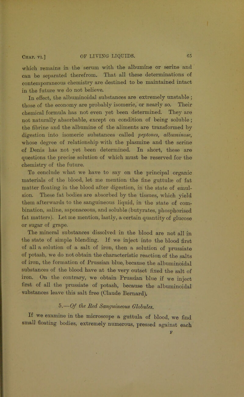 which remains in the serum with the albumine or serine and can be separated therefrom. That all these determinations of contemporaneous chemistry are destined to be maintained intact in the future we do not believe. In effect, the albuminoidal substances are extremely unstable; those of the economy are probably isomeric,' or nearly so. Their chemical formula has not even yet been determined. They are not naturally absorbable, except on condition of being soluble; the fibrine and the albumine of the aliments are transformed by digestion into isomeric substances called ‘peptones, alhuminose, whose degi’ee of relationship with the plasmine and the serine of Denis has not yet been determined. In short, these are questions the precise solution of which must be reserved for the chemistry of the future. To conclude what we have to say on the principal organic materials of the blood, let me mention the fine guttulse of fat matter floating in the blood after digestion, in the state of emul- sion. These fat bodies are absorbed by the tissues, which yield them afterwards to the sanguineous liquid, in the state of com- bination, saline, saponaceous, and soluble (butyi-ates, phosphoiised fat matters). Let me mention, lastly, a certain quantity of glucose or sugar of gi-ape. The mineral substances dissolved in the blood are not all in the state of simple blending. If we inject into the blood first of all a solution of a salt of iron, then a solution of prussiate of potash, we do not obtain the characteristic reaction of the salts of iron, the formation of Prussian blue, because the albuminoidal substances of the blood have at the very outset fixed the salt of iron. On the contrary, we obtain Prussian blue if we inject first of all the prussiate of potash, because the albuminoidal substances leave this salt free (Claude Bernard). 5.—Of the Red Sanguineom Globules. If we examine in the microscope a guttula of blood, we find small floating bodies, extremely numerous, pressed against each p