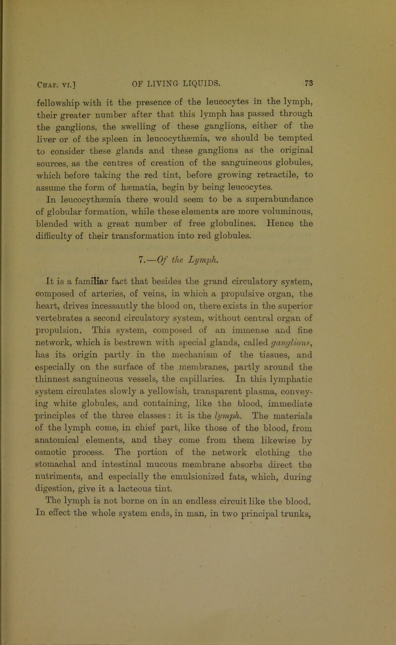 fellowship with it the presence of the leucocytes in the lymph, their greater number after that this lymph has passed through the ganglions, the swelling of these ganglions, either of the liver or of the spleen in leucocythEemia, we should be tempted to consider these glands and these ganglions as the original sources, as the centres of creation of the sanguineous globules, ■wliich before taking the red tint, before growing retractile, to assume the form of hfematia, begin by being leucocytes. In leucocythasmia there would seem to be a superabimdance of globular formation, while these elements are more voluminous, blended with a great number of free globulines. Hence the difficulty of their transformation into red globules. 7.—Of the Lymph. It is a familiar fact that besides the grand cii’culatory system, composed of arteries, of veins, in which a propulsive organ, the heart, drives incessantly the blood on, there exists in the superior vertebrates a second cii’culatory system, without central organ of propulsion. This system, composed of an immense and fine network, which is bestrewn with special glands, called ganglions, has its origin partly in the mechanism of the tissues, and especially on the surface of the membranes, partly around the thinnest sanguineous vessels, the capillaries. In this lymphatic system circulates slowly a yellowish, transparent plasma, convey- ing white globules, and containing, like the blood, immediate principles of the three classes: it is the lymph. The materials of the lymph come, in chief part, like those of the blood, from anatomical elements, and they come from them likewise by osmotic process. The portion of the network clothing the stomachal and intestinal mucous membrane absorbs direct the nutriments, and especially the emulsionized fats, which, during digestion, give it a lacteous tint. The lymph is not borne on in an endless circuit like the blood. In effect the whole system ends, in man, in two principal trunks,