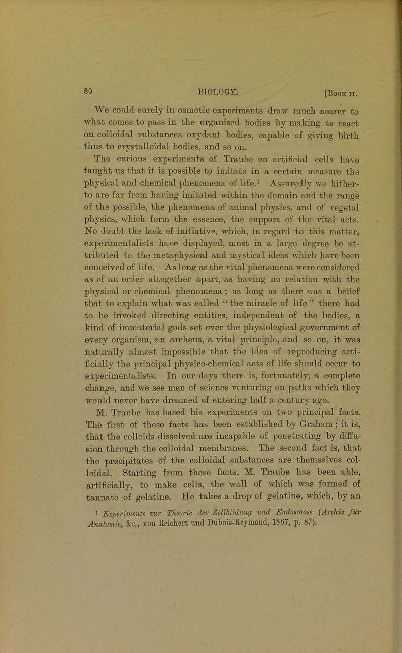 We could surely in osmotic experiments draw much nearer to what comes to pass in the organised bodies by making to react on colloidal substances oxydant bodies, capable of giving birth thus to crystalloidal bodies, and so on. The curious experiments of Traube on artificial cells have taught us that it is possible to imitate in a certain measure the physical and chemical phenomena of life.^ Assuredly we hither- to are far from having imitated within the domain and the range of the possible, the phenomena of animal physics, and of vegetal physics, which form the essence, the support of the vital acts. No doubt the lack of initiative, which, in regard to this matter, experimentalists have displayed, must in a large degree be at- tributed to the metaphysical and mystical ideas which have been conceived of life. As long as the vital phenomena were considered as of an order altogether apart, as having no relation with the physical or chemical phenomena; as long as there \7as a belief that to explain what was called “ the miracle of life ” there had to be invoked directing entities, independent of the bodies, a kind of immaterial gods set over the physiological government of every organism, an archeus, a vital principle, and so on, it was naturally almost impossible that the idea of reproducing arti- ficially the principal physico-chemical acts of life should occur to experimentalists. In our days there is, fortunately, a complete change, and we see men of science venturing on paths which they would never have dreamed of entering half a century ago. M. Traube has based his experiments on two principal facts. The first of these facts has been est.ablished by Graham; it is, that the colloids dissolved are incapable of penetrating by diffu- sion through the colloidal membranes. The second fact is, that the precipitates of the colloidal substances are themselves col- loidal. Starting from these facts, M. Traube has been able, artificially, to make cells, the wall of which was formed of tannate of gelatine. He takes a drop of gelatine, which, by an 1 Experimcnte zur Theorie der Zellbildung und Endosmose (Archiv filr Anatomie, &c., vou Reichert und Dubois-Reymond, 1867, p. 87).