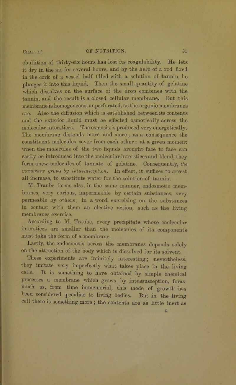 ebullition of thirty-six hours has lost its coagulability. He lets it dry in the air for several hours, and by the help of a rod fixed in the cork of a vessel half filled with a solution of tannin, he plunges it into this liquid. Then the small quantity of gelatine which dissolves on the surface of the drop combines with the tannin, and the result is a closed cellular membrane. But this membrane is homogeneous, unperforated, as the organic membranes are. Also the diffusion which is established between its contents and the exterior liquid must be effected osmotically across the molecular interstices. The osmosis is pi'oduced very energetically. The membrane distends more and more; as a consequence the constituent molecules sever from each otlier ; at a given moment when the molecules of the two liquids brought face to face can easily be introduced into the molecular interstices and blend, they form anew molecules of tannate of gelatine. Consequently, tlte inemhrane grows hy intussitsception. In effect, it sirffices to arrest all increase, to substitute water for the solution of tannin. M. Traube forms also, in the same manner, endosmotic mem- branes, very curious, impermeable by certain substances, very permeable by others; in a word, exercising on the substances in contact with them an elective action, such as the living membranes exercise. According to M. Traube, every precipitate whose molecular interstices are smaller than the molecules of its components must take the form of a membrane. Lastly, the ondosmosis across the membranes depends solely on the attraction of the body which is dissolved for its solvent. These experiments are infinitely interesting; nevertheless, they imitate very imperfectly what takes place in the living cells. It is something to have obtained by simple chemical processes a membrane which grows by intussusception, foras- niuch as, from time immemorial, this mode of growth has been considered peculiar to living bodies. But in the living cell there is something more ; the contents are as little inert as G