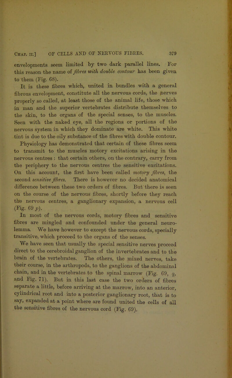 envelopments seem limited by two dark pai-allel lines. For this reason the name of fibres with double contour has been given to them (Fig. 68). It is these fibres which, united in bundles with a general fibrous envelopment, constitute all the nervous cords, the nerves properly so called, at least those of the animal life, those which in man and the superior vertebrates distribute themselves to the skin, to the organs of the special senses, to the muscles. Seen with the naked eye, all the regions or portions of the nervous system in which they dominate are white. This white tint is due to the oily substance of the fibres with double contour. Physiology has demonstrated that certain of these fibres seem to transmit to the muscles motory excitations arising in the nervous centres : that certain others, on the contrary, caiTy from the periphery to the nervous centres the sensitive excitations. On this account, the first have been called motory fibres^ the second sensitive fibres. There is however no decided anatomical difference between these two orders of fibres. But there is seen on the course of the nervous fibres, shortly before they reach the neiwous centres, a ganglionary expansion, a nervous cell (Fig. 69 p). In most of the nervous cords, motory fibres and sensitive fibres are mingled and confounded under the general neuro- lemma. We have however to except the nervous cords, specially ti'ansitive, which proceed to the organs of the senses. We have seen that usually the special sensitive nerves proceed direct to the cerebroidal ganglion of the invertebrates and to the brain of the vertebrates. The others, the mixed nerves, take their course, in the arthropods, to the ganglions of the abdominal chain, and in the vertebrates to the spinal marrow (Fig. 69, q, and Fig. 71). But in this last case the two orders of fibres separate a little, before arriving at the marrow, into an anterior, cylindrical root and into a posterior ganglionary root, that is to say, expanded at a point where are found united the cells of all the sensitive fibres of the nervous cord (Fig. 69).