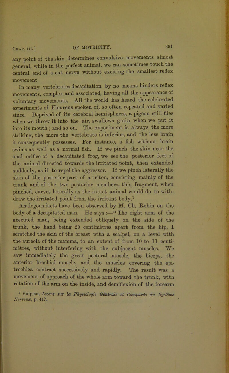 any point of the skin determines convulsive movements almost general, while in the perfect animal, we can sometimes touch the central end of a cut nerve without exciting the smallest leflex movement. In many vei-tebrates decapitation by no means hinders reflex movements, complex and associated, having all the appearance of voluntary movements. All the world has heard the celebrated experiments of Flourens spoken of, so often repeated and varied since. Deprived of its cerebral hemispheres, a pigeon still flies when we throw it into the air, swallows grain when we put it into its mouth ; and so on. The experiment is always the more striking, the more the vertebrate is infeiuor, and the less brain it consequently possesses. For instance, a fish without brain swims as well as a normal fish. If we pinch the skin near the anal orifice of a decapitated frog, we see the posterior feet of the animal directed towards the irritated point, then extended suddenly, as if to repel the aggressor. If we pinch laterally the skin of the posterior part of a triton, consisting mainly of the trunk and of the two posterior members, this fragment, when pinched, curves laterally as the intact animal would do to with- draw the irritated point from the irritant body.’^ Analogous facts have been observed by M. Ch. Robin on the body of a decapitated man. He says :—“ The right arm of the executed man, being extended obliquely on the side of the trunk, the hand being 25 centimetres apart from the hip, I scratched the skin of the breast with a scalpel, on a level with the aureola of the mamma, to an extent of from 10 to 11 centi- metres, without interfering with the subjacent muscles. We saw immediately the great pectoral muscle, the biceps, the anterior brachial muscle, and the muscles covering the epi- trochlea contract successively and rapidly. The result was a movement of approach of the whole arm toward the trunk, with rotation of the arm on the inside, and demiflexion of the forearm ^ Vulpian, Legons sur la Physiologie Qi/nAral& et CompaHe du Systime Nerveux, p. 417.