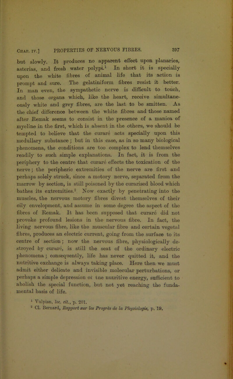 but slowly. It produces no apparent effect upon planaries, asterias, and fresh water polypi.^ In short it is specially upon the white fibres of animal life that its action is prompt and sime. The gelatiniform fibres resist it better. In man even, the sympathetic nerve is difficult to touch, and those organs which, like the heart, receive simultane- ously white and grey fibres, are the last to be smitten. As the chief difference between the white fibres and those named after Remak seems to consist in the presence of a manica of myeline in the first, which is absent in the others, we should be tempted to believe that the curare acts specially upon this medullary substance ; but in this case, as in so many biological phenomena, the conditions are too complex to lend themselves readily to such simple explanations. In fact, it is from the periphery to the centre that curare effects the toxication of the nerve; the peripheric extremities of the nerve are first and perhaps solely struck, since a motory nerve, separated from the marrow by section, is still poisoned by the curarised blood which bathes its extremities.^ Noav exactly by penetrating into the muscles, the nervous motory fibres divest themselves of their oily em’^elopment, and assume in some degi-ee the aspect of the fibres of Remak. It has been supposed that curare did not provoke profound lesions in the nervous fibre. In fact, the living nervous fibre, like the muscular fibre and certain vegetal fibres, produces an electric current, going from the surface to its centre of section; now the nervous fibre, physiologically de- stroyed by curare, is still the seat of the ordinary electric phenomena; consequently, life has never quitted it, and the nutritive exchange is always taking place. Here then we must admit either delicate and invisible molecular perturbations, or perhaps a simple depression or tne nutritive energy, sufficient to abolish the special function, but not yet reaching the funda- mental basis of life. ^ Vulpian, loc. dt., p. 201. ^ Cl. Bernard, Rapport mr les Progris de la Physiologie, p. 19.