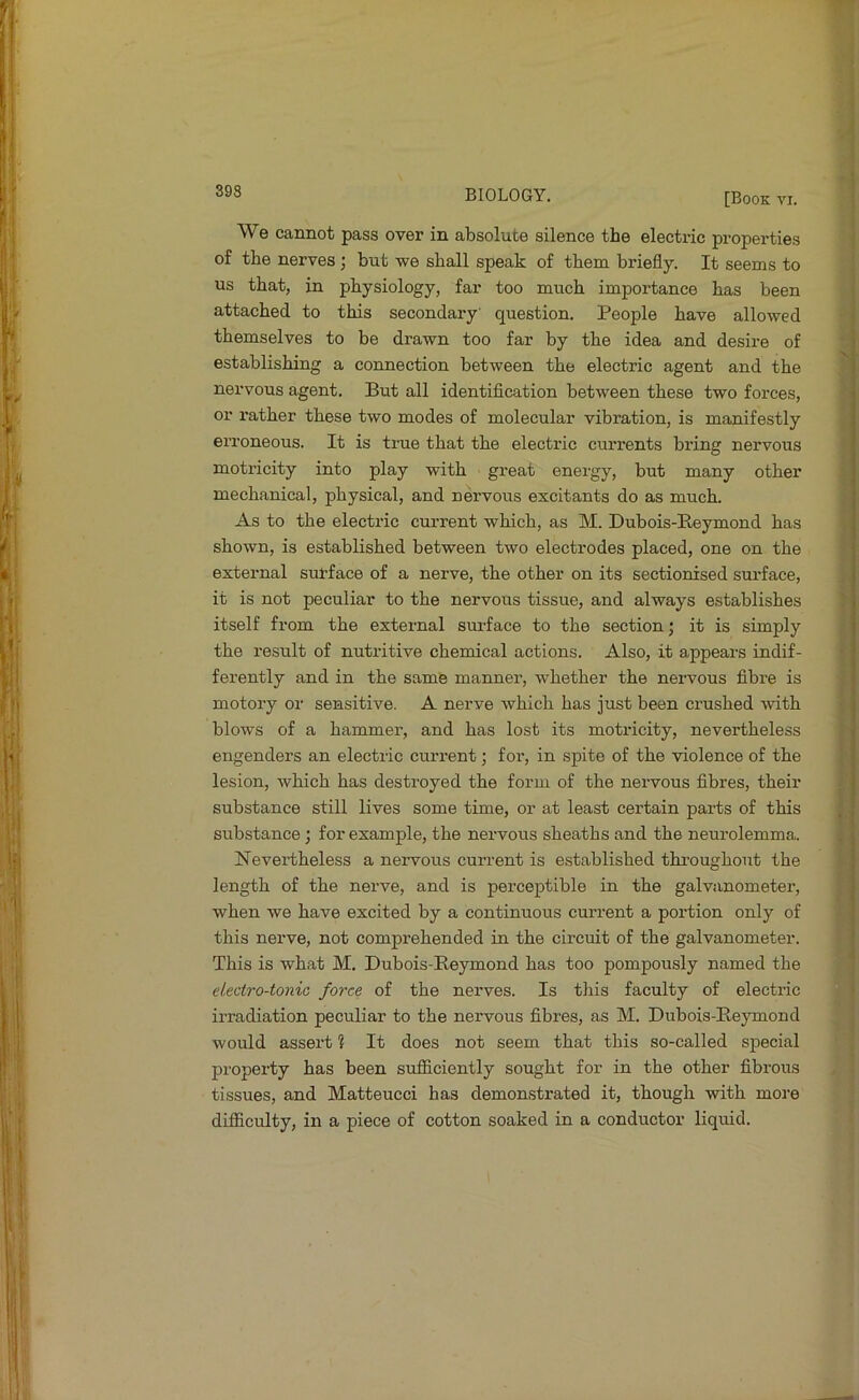 [Book vr. We cannot pass over in absolute silence the electric properties of the nerves; but we shall speak of them briefly. It seems to us that, in physiology, far too much importance baa been attached to this secondary question. People have allowed themselves to be drawn too far by the idea and desire of establishing a connection between the electric agent and the nervous agent. But all identification between these two forces, or rather these two modes of molecular vibration, is manifestly erroneous. It is true that the electric currents bring nervous motricity into play with great energy, but many other mechanical, physical, and nervous excitants do as much. As to the electric current which, as M. Dubois-Reymond has shown, is established between two electrodes placed, one on the external surface of a nerve, the other on its sectionised surface, it is not peculiar to the nervous tissue, and always establishes itself from the external surface to the section; it is simply the result of nutritive chemical actions. Also, it appears indif- ferently and in the same manner, whether the nervous fibre is motory or sensitive. A nerve which has just been crushed with blows of a hammer, and has lost its motricity, nevertheless engenders an electric current; for, in spite of the violence of the lesion, which has destroyed the form of the nervous fibres, their substance still lives some time, or at least certain parts of this substance; for example, the nervous sheaths and the neurolemma. Nevertheless a nervous current is established throughout the length of the nerve, and is perceptible in the galvanometer, when we have excited by a continuous current a portion only of this nerve, not comprehended in the cii’cuit of the galvanometer. This is what M. Dubois-Reymond has too pompously named the electro-tonic force of the nerves. Is this faculty of electric irradiation peculiar to the nervous fibres, as M. Dubois-Reymond would assert % It does not seem that this so-called special property has been sufficiently sought for in the other fibrous tissues, and Matteucci has demonstrated it, though with more difficulty, in a piece of cotton soaked in a conductor liquid.