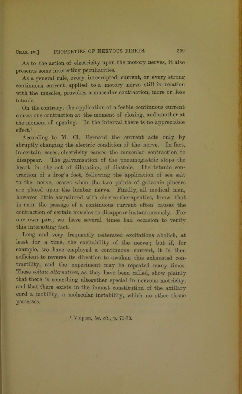 As to the action of electricity upon the motory nerves, it also presents some interestirg peculiarities. As a general rule, every interrupted current, or every strong continuous current, applied to a motory nerve still in relation with the muscles, provokes a muscular contraction, more or less tetanic. On the contrary, the application of a feeble continuous current causes one contraction at the moment of closing, and another at the moment of opening. In the interval there is no appreciable effect.^ According to M. Cl. Bernard the current acts only by abruptly changing the electric condition of the nerve. In fact, in certain cases, electricity causes the muscular contraction to disappear. The galvanisation of the pneumogastric stops the heart in the act of dilatation, of diastole. The tetanic con- traction of a frog’s foot, following the application of sea salt to the nerve, ceases when the two points of galvanic pincers are placed upon the lumbar nerve. Finally, all medical men, however little acquainted with electro-therapeutics, know that in man the passage of a continuous current often causes the contraction of certain muscles to disappear instantaneously. For our own part, we have several times had occasion to verify this interesting fact. Long and very frequently reiterated excitations abolish, at least for a time, the excitability of the nerve; but if, for example, we have employed a continuous current, it is then sufficient to reverse its direction to awaken this exhausted con- tractility, and the experiment may be repeated many times. These voltaic alternatives, as they have been called, show plainly that there is something altogether special in nervous motricity, and that there exists in the inmost constitution of the axillary cord a mobility, a molecular instability, which no other tissue possesses. * Vulpian, loc. cit., p. 71-73.